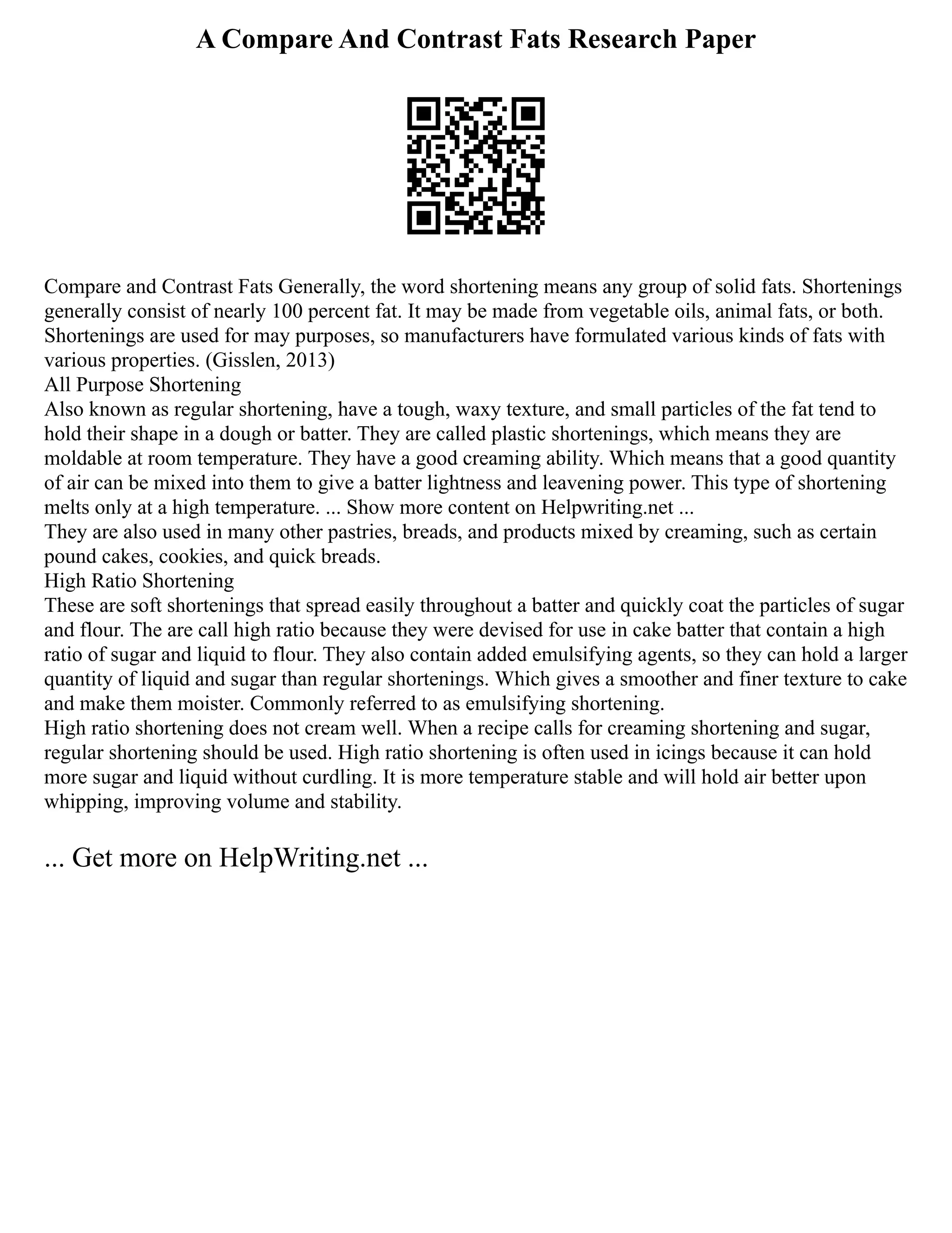 A Compare And Contrast Fats Research Paper
Compare and Contrast Fats Generally, the word shortening means any group of solid fats. Shortenings
generally consist of nearly 100 percent fat. It may be made from vegetable oils, animal fats, or both.
Shortenings are used for may purposes, so manufacturers have formulated various kinds of fats with
various properties. (Gisslen, 2013)
All Purpose Shortening
Also known as regular shortening, have a tough, waxy texture, and small particles of the fat tend to
hold their shape in a dough or batter. They are called plastic shortenings, which means they are
moldable at room temperature. They have a good creaming ability. Which means that a good quantity
of air can be mixed into them to give a batter lightness and leavening power. This type of shortening
melts only at a high temperature. ... Show more content on Helpwriting.net ...
They are also used in many other pastries, breads, and products mixed by creaming, such as certain
pound cakes, cookies, and quick breads.
High Ratio Shortening
These are soft shortenings that spread easily throughout a batter and quickly coat the particles of sugar
and flour. The are call high ratio because they were devised for use in cake batter that contain a high
ratio of sugar and liquid to flour. They also contain added emulsifying agents, so they can hold a larger
quantity of liquid and sugar than regular shortenings. Which gives a smoother and finer texture to cake
and make them moister. Commonly referred to as emulsifying shortening.
High ratio shortening does not cream well. When a recipe calls for creaming shortening and sugar,
regular shortening should be used. High ratio shortening is often used in icings because it can hold
more sugar and liquid without curdling. It is more temperature stable and will hold air better upon
whipping, improving volume and stability.
... Get more on HelpWriting.net ...
 
