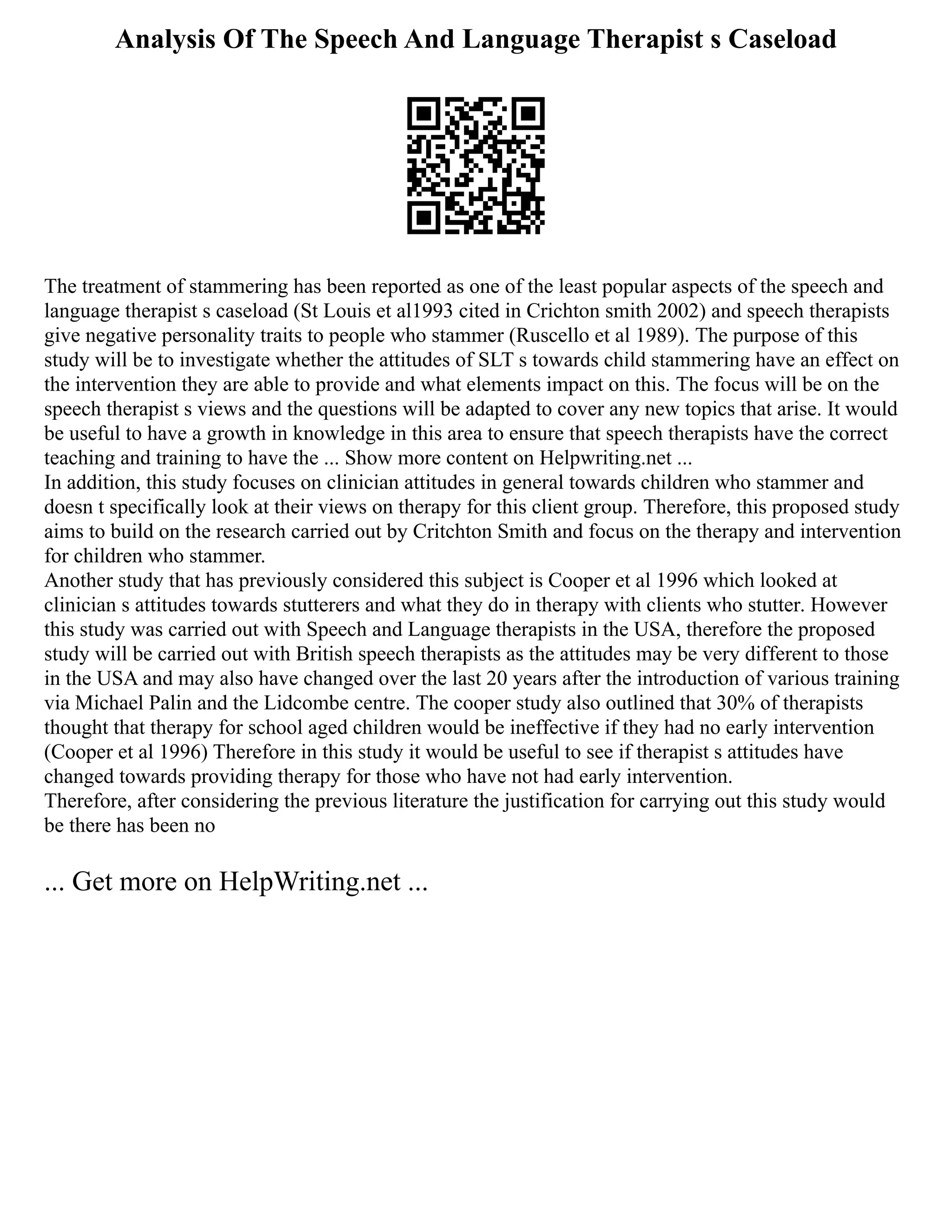 Analysis Of The Speech And Language Therapist s Caseload
The treatment of stammering has been reported as one of the least popular aspects of the speech and
language therapist s caseload (St Louis et al1993 cited in Crichton smith 2002) and speech therapists
give negative personality traits to people who stammer (Ruscello et al 1989). The purpose of this
study will be to investigate whether the attitudes of SLT s towards child stammering have an effect on
the intervention they are able to provide and what elements impact on this. The focus will be on the
speech therapist s views and the questions will be adapted to cover any new topics that arise. It would
be useful to have a growth in knowledge in this area to ensure that speech therapists have the correct
teaching and training to have the ... Show more content on Helpwriting.net ...
In addition, this study focuses on clinician attitudes in general towards children who stammer and
doesn t specifically look at their views on therapy for this client group. Therefore, this proposed study
aims to build on the research carried out by Critchton Smith and focus on the therapy and intervention
for children who stammer.
Another study that has previously considered this subject is Cooper et al 1996 which looked at
clinician s attitudes towards stutterers and what they do in therapy with clients who stutter. However
this study was carried out with Speech and Language therapists in the USA, therefore the proposed
study will be carried out with British speech therapists as the attitudes may be very different to those
in the USA and may also have changed over the last 20 years after the introduction of various training
via Michael Palin and the Lidcombe centre. The cooper study also outlined that 30% of therapists
thought that therapy for school aged children would be ineffective if they had no early intervention
(Cooper et al 1996) Therefore in this study it would be useful to see if therapist s attitudes have
changed towards providing therapy for those who have not had early intervention.
Therefore, after considering the previous literature the justification for carrying out this study would
be there has been no
... Get more on HelpWriting.net ...
 