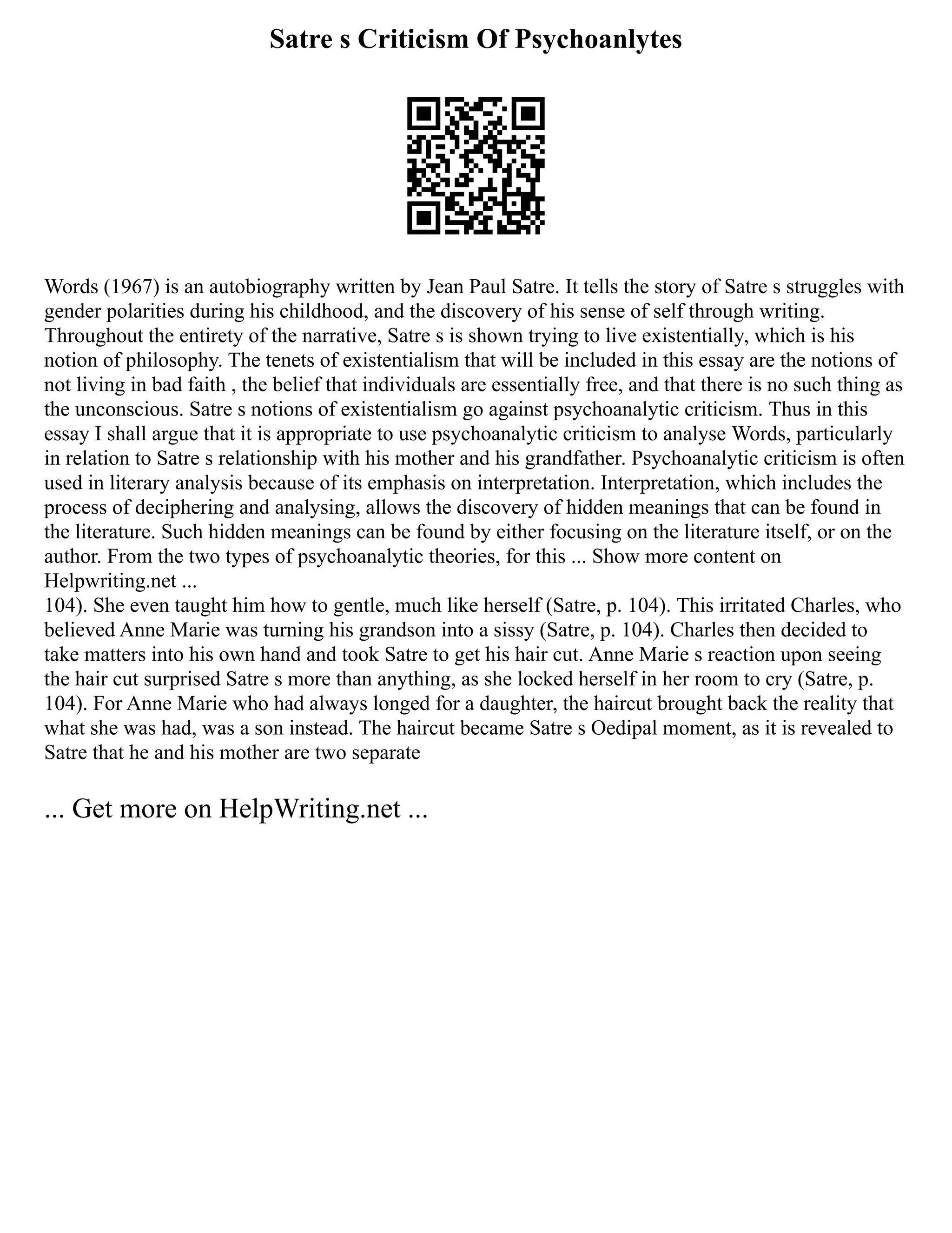 Satre s Criticism Of Psychoanlytes
Words (1967) is an autobiography written by Jean Paul Satre. It tells the story of Satre s struggles with
gender polarities during his childhood, and the discovery of his sense of self through writing.
Throughout the entirety of the narrative, Satre s is shown trying to live existentially, which is his
notion of philosophy. The tenets of existentialism that will be included in this essay are the notions of
not living in bad faith , the belief that individuals are essentially free, and that there is no such thing as
the unconscious. Satre s notions of existentialism go against psychoanalytic criticism. Thus in this
essay I shall argue that it is appropriate to use psychoanalytic criticism to analyse Words, particularly
in relation to Satre s relationship with his mother and his grandfather. Psychoanalytic criticism is often
used in literary analysis because of its emphasis on interpretation. Interpretation, which includes the
process of deciphering and analysing, allows the discovery of hidden meanings that can be found in
the literature. Such hidden meanings can be found by either focusing on the literature itself, or on the
author. From the two types of psychoanalytic theories, for this ... Show more content on
Helpwriting.net ...
104). She even taught him how to gentle, much like herself (Satre, p. 104). This irritated Charles, who
believed Anne Marie was turning his grandson into a sissy (Satre, p. 104). Charles then decided to
take matters into his own hand and took Satre to get his hair cut. Anne Marie s reaction upon seeing
the hair cut surprised Satre s more than anything, as she locked herself in her room to cry (Satre, p.
104). For Anne Marie who had always longed for a daughter, the haircut brought back the reality that
what she was had, was a son instead. The haircut became Satre s Oedipal moment, as it is revealed to
Satre that he and his mother are two separate
... Get more on HelpWriting.net ...
 