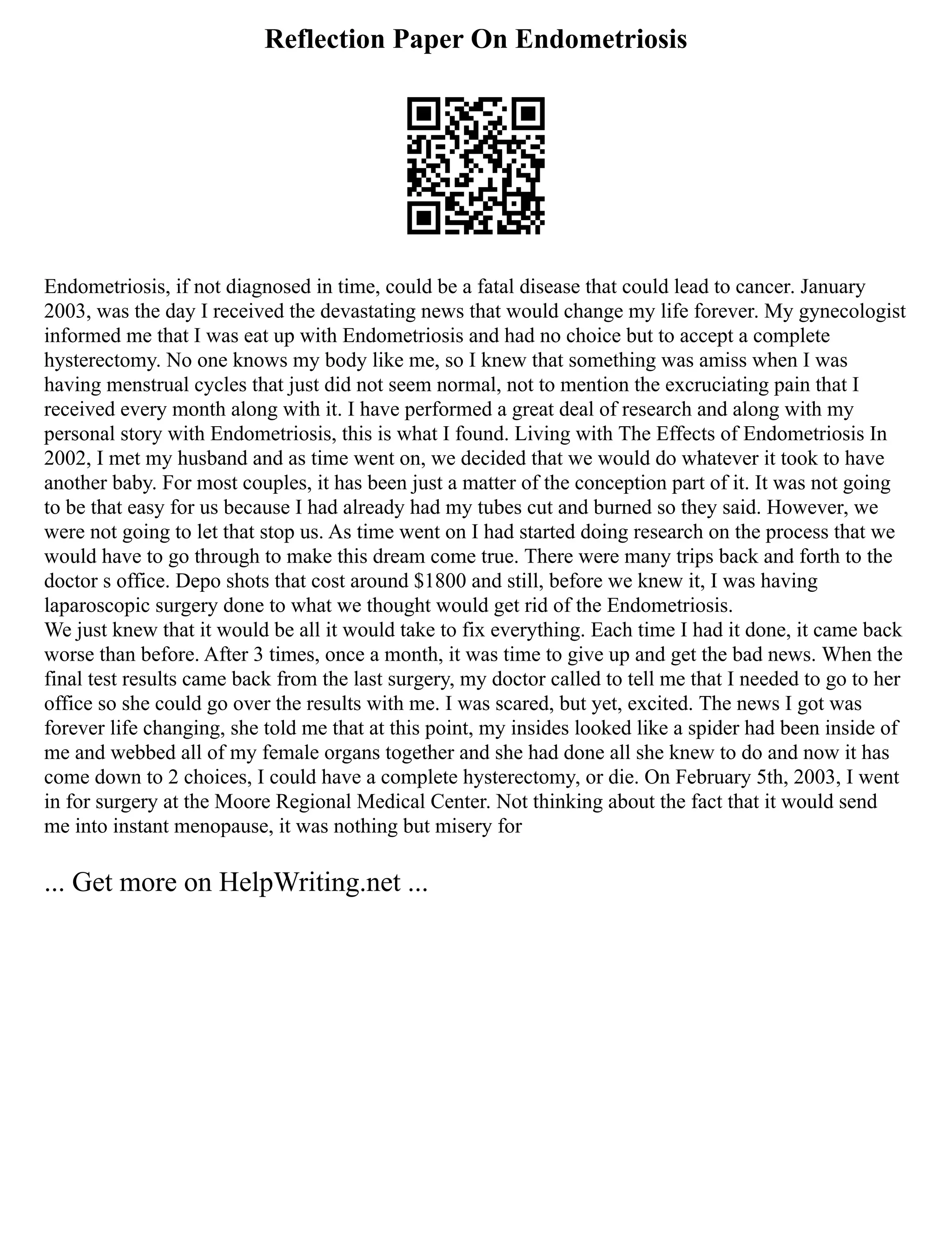 Reflection Paper On Endometriosis
Endometriosis, if not diagnosed in time, could be a fatal disease that could lead to cancer. January
2003, was the day I received the devastating news that would change my life forever. My gynecologist
informed me that I was eat up with Endometriosis and had no choice but to accept a complete
hysterectomy. No one knows my body like me, so I knew that something was amiss when I was
having menstrual cycles that just did not seem normal, not to mention the excruciating pain that I
received every month along with it. I have performed a great deal of research and along with my
personal story with Endometriosis, this is what I found. Living with The Effects of Endometriosis In
2002, I met my husband and as time went on, we decided that we would do whatever it took to have
another baby. For most couples, it has been just a matter of the conception part of it. It was not going
to be that easy for us because I had already had my tubes cut and burned so they said. However, we
were not going to let that stop us. As time went on I had started doing research on the process that we
would have to go through to make this dream come true. There were many trips back and forth to the
doctor s office. Depo shots that cost around $1800 and still, before we knew it, I was having
laparoscopic surgery done to what we thought would get rid of the Endometriosis.
We just knew that it would be all it would take to fix everything. Each time I had it done, it came back
worse than before. After 3 times, once a month, it was time to give up and get the bad news. When the
final test results came back from the last surgery, my doctor called to tell me that I needed to go to her
office so she could go over the results with me. I was scared, but yet, excited. The news I got was
forever life changing, she told me that at this point, my insides looked like a spider had been inside of
me and webbed all of my female organs together and she had done all she knew to do and now it has
come down to 2 choices, I could have a complete hysterectomy, or die. On February 5th, 2003, I went
in for surgery at the Moore Regional Medical Center. Not thinking about the fact that it would send
me into instant menopause, it was nothing but misery for
... Get more on HelpWriting.net ...
 