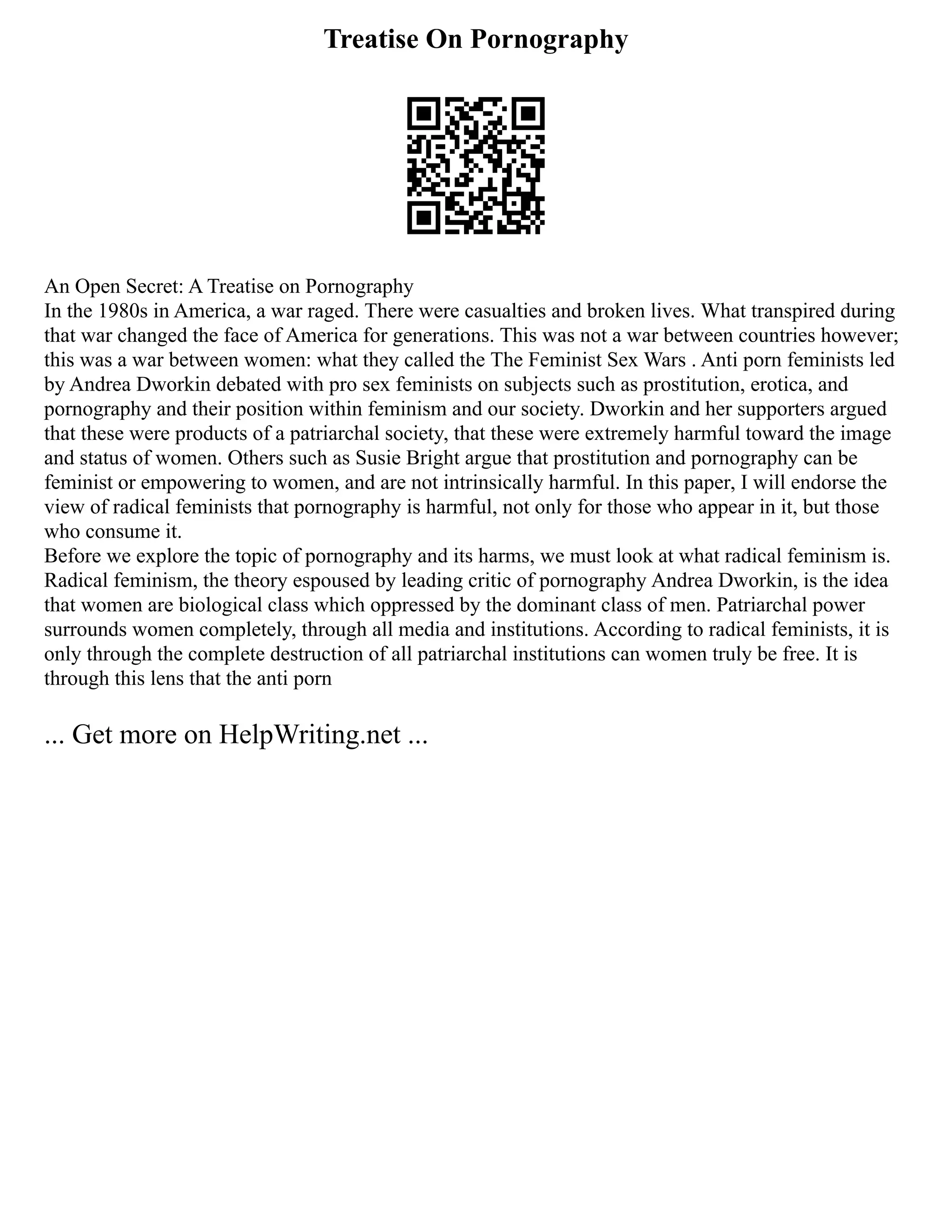 Treatise On Pornography
An Open Secret: A Treatise on Pornography
In the 1980s in America, a war raged. There were casualties and broken lives. What transpired during
that war changed the face of America for generations. This was not a war between countries however;
this was a war between women: what they called the The Feminist Sex Wars . Anti porn feminists led
by Andrea Dworkin debated with pro sex feminists on subjects such as prostitution, erotica, and
pornography and their position within feminism and our society. Dworkin and her supporters argued
that these were products of a patriarchal society, that these were extremely harmful toward the image
and status of women. Others such as Susie Bright argue that prostitution and pornography can be
feminist or empowering to women, and are not intrinsically harmful. In this paper, I will endorse the
view of radical feminists that pornography is harmful, not only for those who appear in it, but those
who consume it.
Before we explore the topic of pornography and its harms, we must look at what radical feminism is.
Radical feminism, the theory espoused by leading critic of pornography Andrea Dworkin, is the idea
that women are biological class which oppressed by the dominant class of men. Patriarchal power
surrounds women completely, through all media and institutions. According to radical feminists, it is
only through the complete destruction of all patriarchal institutions can women truly be free. It is
through this lens that the anti porn
... Get more on HelpWriting.net ...
 