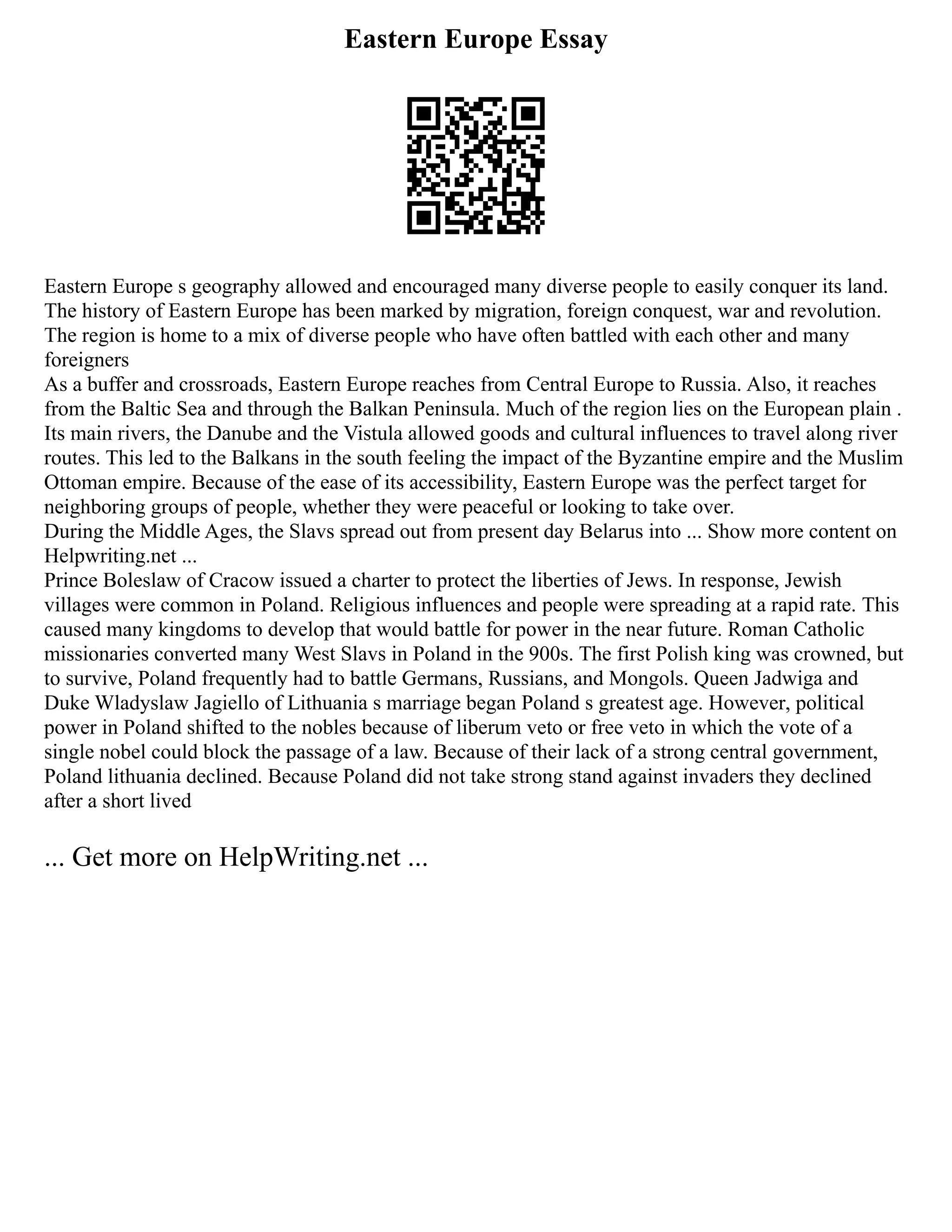 Eastern Europe Essay
Eastern Europe s geography allowed and encouraged many diverse people to easily conquer its land.
The history of Eastern Europe has been marked by migration, foreign conquest, war and revolution.
The region is home to a mix of diverse people who have often battled with each other and many
foreigners
As a buffer and crossroads, Eastern Europe reaches from Central Europe to Russia. Also, it reaches
from the Baltic Sea and through the Balkan Peninsula. Much of the region lies on the European plain .
Its main rivers, the Danube and the Vistula allowed goods and cultural influences to travel along river
routes. This led to the Balkans in the south feeling the impact of the Byzantine empire and the Muslim
Ottoman empire. Because of the ease of its accessibility, Eastern Europe was the perfect target for
neighboring groups of people, whether they were peaceful or looking to take over.
During the Middle Ages, the Slavs spread out from present day Belarus into ... Show more content on
Helpwriting.net ...
Prince Boleslaw of Cracow issued a charter to protect the liberties of Jews. In response, Jewish
villages were common in Poland. Religious influences and people were spreading at a rapid rate. This
caused many kingdoms to develop that would battle for power in the near future. Roman Catholic
missionaries converted many West Slavs in Poland in the 900s. The first Polish king was crowned, but
to survive, Poland frequently had to battle Germans, Russians, and Mongols. Queen Jadwiga and
Duke Wladyslaw Jagiello of Lithuania s marriage began Poland s greatest age. However, political
power in Poland shifted to the nobles because of liberum veto or free veto in which the vote of a
single nobel could block the passage of a law. Because of their lack of a strong central government,
Poland lithuania declined. Because Poland did not take strong stand against invaders they declined
after a short lived
... Get more on HelpWriting.net ...
 