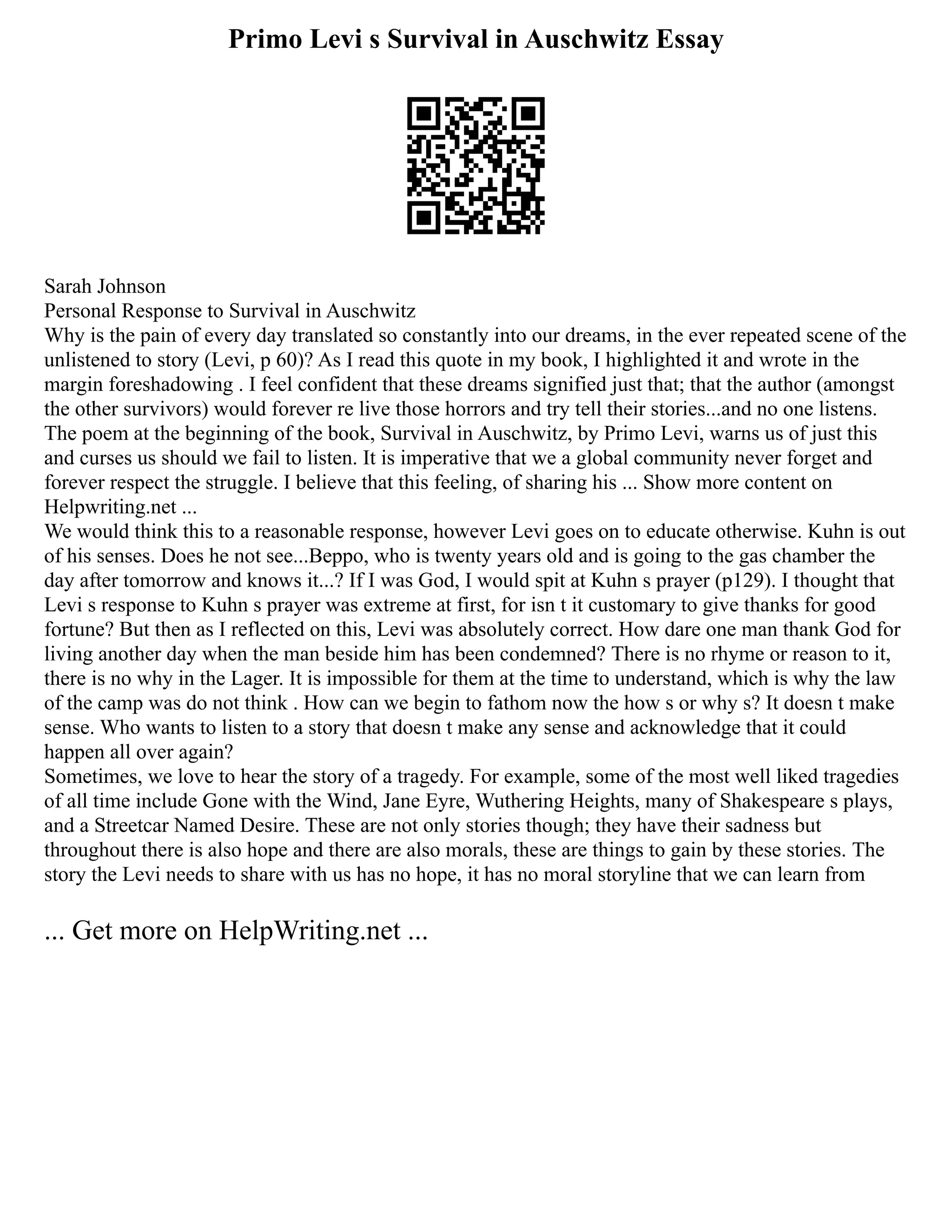 Primo Levi s Survival in Auschwitz Essay
Sarah Johnson
Personal Response to Survival in Auschwitz
Why is the pain of every day translated so constantly into our dreams, in the ever repeated scene of the
unlistened to story (Levi, p 60)? As I read this quote in my book, I highlighted it and wrote in the
margin foreshadowing . I feel confident that these dreams signified just that; that the author (amongst
the other survivors) would forever re live those horrors and try tell their stories...and no one listens.
The poem at the beginning of the book, Survival in Auschwitz, by Primo Levi, warns us of just this
and curses us should we fail to listen. It is imperative that we a global community never forget and
forever respect the struggle. I believe that this feeling, of sharing his ... Show more content on
Helpwriting.net ...
We would think this to a reasonable response, however Levi goes on to educate otherwise. Kuhn is out
of his senses. Does he not see...Beppo, who is twenty years old and is going to the gas chamber the
day after tomorrow and knows it...? If I was God, I would spit at Kuhn s prayer (p129). I thought that
Levi s response to Kuhn s prayer was extreme at first, for isn t it customary to give thanks for good
fortune? But then as I reflected on this, Levi was absolutely correct. How dare one man thank God for
living another day when the man beside him has been condemned? There is no rhyme or reason to it,
there is no why in the Lager. It is impossible for them at the time to understand, which is why the law
of the camp was do not think . How can we begin to fathom now the how s or why s? It doesn t make
sense. Who wants to listen to a story that doesn t make any sense and acknowledge that it could
happen all over again?
Sometimes, we love to hear the story of a tragedy. For example, some of the most well liked tragedies
of all time include Gone with the Wind, Jane Eyre, Wuthering Heights, many of Shakespeare s plays,
and a Streetcar Named Desire. These are not only stories though; they have their sadness but
throughout there is also hope and there are also morals, these are things to gain by these stories. The
story the Levi needs to share with us has no hope, it has no moral storyline that we can learn from
... Get more on HelpWriting.net ...
 
