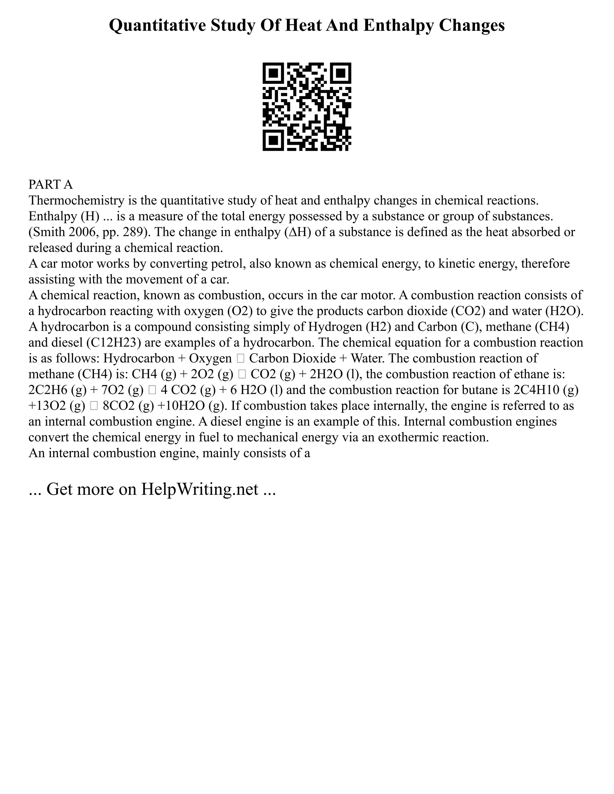 Quantitative Study Of Heat And Enthalpy Changes
PART A
Thermochemistry is the quantitative study of heat and enthalpy changes in chemical reactions.
Enthalpy (H) ... is a measure of the total energy possessed by a substance or group of substances.
(Smith 2006, pp. 289). The change in enthalpy (∆H) of a substance is defined as the heat absorbed or
released during a chemical reaction.
A car motor works by converting petrol, also known as chemical energy, to kinetic energy, therefore
assisting with the movement of a car.
A chemical reaction, known as combustion, occurs in the car motor. A combustion reaction consists of
a hydrocarbon reacting with oxygen (O2) to give the products carbon dioxide (CO2) and water (H2O).
A hydrocarbon is a compound consisting simply of Hydrogen (H2) and Carbon (C), methane (CH4)
and diesel (C12H23) are examples of a hydrocarbon. The chemical equation for a combustion reaction
is as follows: Hydrocarbon + Oxygen  Carbon Dioxide + Water. The combustion reaction of
methane (CH4) is: CH4 (g) + 2O2 (g)  CO2 (g) + 2H2O (l), the combustion reaction of ethane is:
2C2H6 (g) + 7O2 (g)  4 CO2 (g) + 6 H2O (l) and the combustion reaction for butane is 2C4H10 (g)
+13O2 (g)  8CO2 (g) +10H2O (g). If combustion takes place internally, the engine is referred to as
an internal combustion engine. A diesel engine is an example of this. Internal combustion engines
convert the chemical energy in fuel to mechanical energy via an exothermic reaction.
An internal combustion engine, mainly consists of a
... Get more on HelpWriting.net ...
 