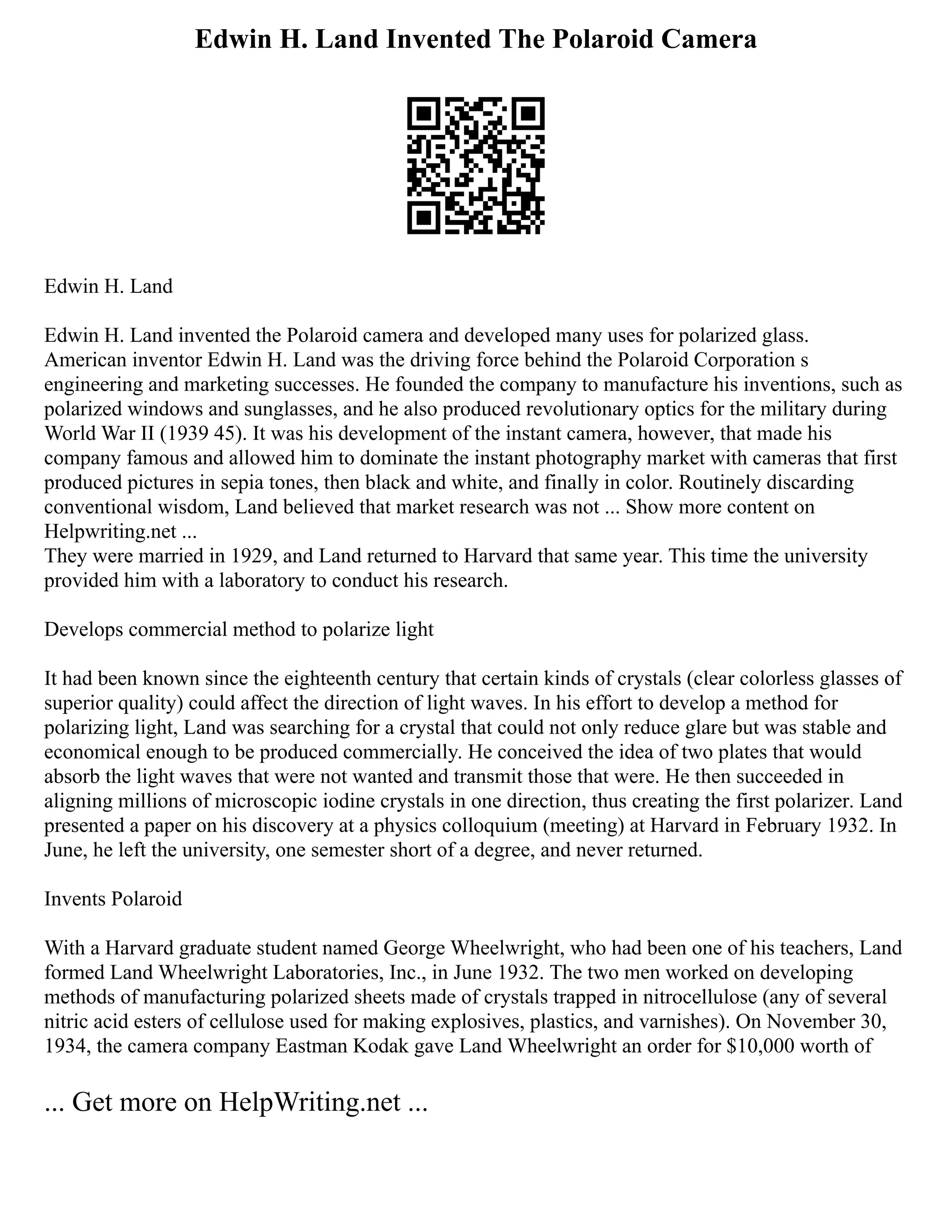 Edwin H. Land Invented The Polaroid Camera
Edwin H. Land
Edwin H. Land invented the Polaroid camera and developed many uses for polarized glass.
American inventor Edwin H. Land was the driving force behind the Polaroid Corporation s
engineering and marketing successes. He founded the company to manufacture his inventions, such as
polarized windows and sunglasses, and he also produced revolutionary optics for the military during
World War II (1939 45). It was his development of the instant camera, however, that made his
company famous and allowed him to dominate the instant photography market with cameras that first
produced pictures in sepia tones, then black and white, and finally in color. Routinely discarding
conventional wisdom, Land believed that market research was not ... Show more content on
Helpwriting.net ...
They were married in 1929, and Land returned to Harvard that same year. This time the university
provided him with a laboratory to conduct his research.
Develops commercial method to polarize light
It had been known since the eighteenth century that certain kinds of crystals (clear colorless glasses of
superior quality) could affect the direction of light waves. In his effort to develop a method for
polarizing light, Land was searching for a crystal that could not only reduce glare but was stable and
economical enough to be produced commercially. He conceived the idea of two plates that would
absorb the light waves that were not wanted and transmit those that were. He then succeeded in
aligning millions of microscopic iodine crystals in one direction, thus creating the first polarizer. Land
presented a paper on his discovery at a physics colloquium (meeting) at Harvard in February 1932. In
June, he left the university, one semester short of a degree, and never returned.
Invents Polaroid
With a Harvard graduate student named George Wheelwright, who had been one of his teachers, Land
formed Land Wheelwright Laboratories, Inc., in June 1932. The two men worked on developing
methods of manufacturing polarized sheets made of crystals trapped in nitrocellulose (any of several
nitric acid esters of cellulose used for making explosives, plastics, and varnishes). On November 30,
1934, the camera company Eastman Kodak gave Land Wheelwright an order for $10,000 worth of
... Get more on HelpWriting.net ...
 