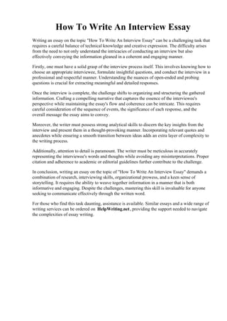 How To Write An Interview Essay
Writing an essay on the topic "How To Write An Interview Essay" can be a challenging task that
requires a careful balance of technical knowledge and creative expression. The difficulty arises
from the need to not only understand the intricacies of conducting an interview but also
effectively conveying the information gleaned in a coherent and engaging manner.
Firstly, one must have a solid grasp of the interview process itself. This involves knowing how to
choose an appropriate interviewee, formulate insightful questions, and conduct the interview in a
professional and respectful manner. Understanding the nuances of open-ended and probing
questions is crucial for extracting meaningful and detailed responses.
Once the interview is complete, the challenge shifts to organizing and structuring the gathered
information. Crafting a compelling narrative that captures the essence of the interviewee's
perspective while maintaining the essay's flow and coherence can be intricate. This requires
careful consideration of the sequence of events, the significance of each response, and the
overall message the essay aims to convey.
Moreover, the writer must possess strong analytical skills to discern the key insights from the
interview and present them in a thought-provoking manner. Incorporating relevant quotes and
anecdotes while ensuring a smooth transition between ideas adds an extra layer of complexity to
the writing process.
Additionally, attention to detail is paramount. The writer must be meticulous in accurately
representing the interviewee's words and thoughts while avoiding any misinterpretations. Proper
citation and adherence to academic or editorial guidelines further contribute to the challenge.
In conclusion, writing an essay on the topic of "How To Write An Interview Essay" demands a
combination of research, interviewing skills, organizational prowess, and a keen sense of
storytelling. It requires the ability to weave together information in a manner that is both
informative and engaging. Despite the challenges, mastering this skill is invaluable for anyone
seeking to communicate effectively through the written word.
For those who find this task daunting, assistance is available. Similar essays and a wide range of
writing services can be ordered on HelpWriting.net, providing the support needed to navigate
the complexities of essay writing.
How To Write An Interview EssayHow To Write An Interview Essay
 