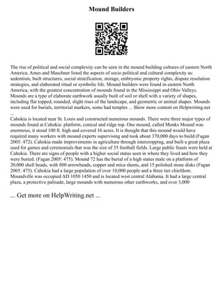 Mound Builders
The rise of political and social complexity can be seen in the mound building cultures of eastern North
America. Ames and Maschner listed the aspects of socio political and cultural complexity as:
sedentism, built structures, social stratification, storage, embryonic property rights, dispute resolution
strategies, and elaborated ritual or symbolic life. Mound builders were found in eastern North
America, with the greatest concentration of mounds found in the Mississippi and Ohio Valleys.
Mounds are a type of elaborate earthwork usually built of soil or shell with a variety of shapes,
including flat topped, rounded, slight rises of the landscape, and geometric or animal shapes. Mounds
were used for burials, territorial markers, some had temples ... Show more content on Helpwriting.net
...
Cahokia is located near St. Louis and constructed numerous mounds. There were three major types of
mounds found at Cahokia: platform, conical and ridge top. One mound, called Monks Mound was
enormous, it stood 100 ft. high and covered 16 acres. It is thought that this mound would have
required many workers with mound experts supervising and took about 370,000 days to build (Fagan
2005: 472). Cahokia made improvements in agriculture through intercropping, and built a great plaza
used for games and ceremonials that was the size of 35 football fields. Large public feasts were held at
Cahokia. There are signs of people with a higher social status seen in where they lived and how they
were buried. (Fagan 2005: 475). Mound 72 has the burial of a high status male on a platform of
20,000 shell beads, with 800 arrowheads, copper and mica sheets, and 15 polished stone disks (Fagan
2005: 475). Cahokia had a large population of over 10,000 people and a three tier chiefdom.
Moundville was occupied AD 1050 1450 and is located west central Alabama. It had a large central
plaza, a protective palisade, large mounds with numerous other earthworks, and over 3,000
... Get more on HelpWriting.net ...
 
