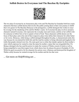 Selfish Desires In Everyman And The Bacchae By Euripides
The two plays Everyman by an Anonymous play write and The Bacchae by Euripides both have main
characters that have selfish desires that involve the public joining them in their own journey to fulfill
their own greed. In The Bacchae Dionysus is the protagonist, a selfish demigod who wishes to enact
his revenge for the slandering of his and his Mother s name. In Everyman the play revolves around a
character named Everyman, who represents the everyday men and women, and his or her selfish wish
for someone to follow him or her to speak in front of God. These characters selfish desires are the
focus of their plays and at the end of their respective plays truly define their character for either better
or for worse. Dionysus, while being a selfish demigod throughout his play, is characterized solely this
way because he was denied his birth title and this lead his mother to being ridiculed and laughed at for
truths that people claimed were lies. His main goal was to refute that slander spoken by [his] mother s
sister which expresses he wanted to clear the name his mother s name that was misguided (line 32).
Being a demigod who has used his power to make the women of Thebes crazed of mind as well as
being compelled to wear [his] orgies livery which shows how he abuses his power (Euripides 41 42).
While his goal was positive for his character his actions were villainous and destroyed the Kingdom of
Thebes solely because he wanted revenge for his mother and the lies that were
... Get more on HelpWriting.net ...
 