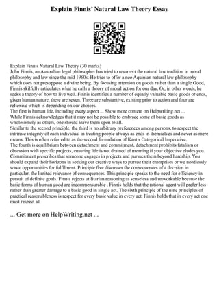 Explain Finnis’ Natural Law Theory Essay
Explain Finnis Natural Law Theory (30 marks)
John Finnis, an Australian legal philosopher has tried to resurrect the natural law tradition in moral
philosophy and law since the mid 1960s. He tries to offer a neo Aquinian natural law philosophy
which does not presuppose a divine being. By focusing attention on goods rather than a single Good,
Finnis skilfully articulates what he calls a theory of moral action for our day. Or, in other words, he
seeks a theory of how to live well. Finnis identifies a number of equally valuable basic goods or ends,
given human nature, there are seven. Three are substantive, existing prior to action and four are
reflexive which is depending on our choices.
The first is human life, including every aspect ... Show more content on Helpwriting.net ...
While Finnis acknowledges that it may not be possible to embrace some of basic goods as
wholesomely as others, one should leave them open to all.
Similar to the second principle, the third is no arbitrary preferences among persons, to respect the
intrinsic integrity of each individual in treating people always as ends in themselves and never as mere
means. This is often referred to as the second formulation of Kant s Categorical Imperative.
The fourth is equilibrium between detachment and commitment, detachment prohibits fatalism or
obsession with specific projects, ensuring life is not drained of meaning if your objective eludes you.
Commitment prescribes that someone engages in projects and pursues them beyond hardship. You
should expand their horizons in seeking out creative ways to pursue their enterprises or we needlessly
waste opportunities for fulfilment. Principle five discusses the consequences of a decision in
particular, the limited relevance of consequences. This principle speaks to the need for efficiency in
pursuit of definite goals. Finnis rejects utilitarian reasoning as senseless and unworkable because the
basic forms of human good are incommensurable . Finnis holds that the rational agent will prefer less
rather than greater damage to a basic good in single act. The sixth principle of the nine principles of
practical reasonableness is respect for every basic value in every act. Finnis holds that in every act one
must respect all
... Get more on HelpWriting.net ...
 