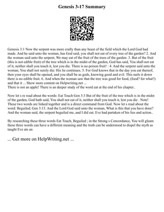 Genesis 3-17 Summary
Genesis 3:1 Now the serpent was more crafty than any beast of the field which the Lord God had
made. And he said unto the woman, has God said, you shall not eat of every tree of the garden? 2. And
the woman said unto the serpent, We may eat of the fruit of the trees of the garden: 3. But of the fruit
(this is not edible fruit) of the tree which is in the midst of the garden, God has said, You shall not eat
of it, neither shall you touch it, lest you die. There is no poison fruit! : 4. And the serpent said unto the
woman, You shall not surely die: His lie continues. 5. For God knows that in the day you eat thereof,
then your eyes shall be opened, and you shall be as gods, knowing good and evil. This nails it down
there is no edible fruit. 6. And when the woman saw that the tree was good for food, (food? for what?)
and that it ... Show more content on Helpwriting.net ...
There is not an apple! There is an deeper study of the word eat at the end of his chapter..
Now let s re read about the words: Eat Touch Gen 3:3 But of the fruit of the tree which is in the midst
of the garden, God hath said, You shall not eat of it, neither shall you touch it, lest you die . Note!
These two words are linked together and is a direct command from God. Now let s read about the
word: Beguiled; Gen 3:13. And the Lord God said unto the woman, What is this that you have done?
And the woman said, the serpent beguiled me, and I did eat. Eve had partaken of his lies and action..
By researching these three words Eat Touch, Beguiled ; in the Strong s Concordance, You will gleam
these three words can have a different meaning and the truth can be understood to dispel the myth as
taught Eve ate an
... Get more on HelpWriting.net ...
 