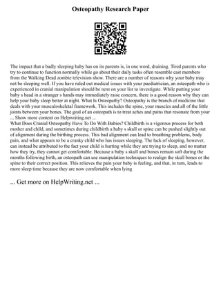 Osteopathy Research Paper
The impact that a badly sleeping baby has on its parents is, in one word, draining. Tired parents who
try to continue to function normally while go about their daily tasks often resemble cast members
from the Walking Dead zombie television show. There are a number of reasons why your baby may
not be sleeping well. If you have ruled out medical issues with your paediatrician, an osteopath who is
experienced in cranial manipulation should be next on your list to investigate. While putting your
baby s head in a stranger s hands may immediately raise concern, there is a good reason why they can
help your baby sleep better at night. What Is Osteopathy? Osteopathy is the branch of medicine that
deals with your musculoskeletal framework. This includes the spine, your muscles and all of the little
joints between your bones. The goal of an osteopath is to treat aches and pains that resonate from your
... Show more content on Helpwriting.net ...
What Does Cranial Osteopathy Have To Do With Babies? Childbirth is a vigorous process for both
mother and child, and sometimes during childbirth a baby s skull or spine can be pushed slightly out
of alignment during the birthing process. This bad alignment can lead to breathing problems, body
pain, and what appears to be a cranky child who has issues sleeping. The lack of sleeping, however,
can instead be attributed to the fact your child is hurting while they are trying to sleep, and no matter
how they try, they cannot get comfortable. Because a baby s skull and bones remain soft during the
months following birth, an osteopath can use manipulation techniques to realign the skull bones or the
spine to their correct position. This relieves the pain your baby is feeling, and that, in turn, leads to
more sleep time because they are now comfortable when lying
... Get more on HelpWriting.net ...
 