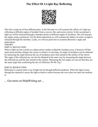 The Effect Of A Light Ray Reflecting
This lab is made up of four different parts. In the first part we will examine the effects of a light ray
reflecting at different angles of incident from a convex, flat, and convex mirror. In the second part a
light ray will be refracted through a rhombus prism at different angles of incidence. We will measure
the angles using a protractor. For the third experiment we will examine the indices of colors as light is
refracted through the rhombus. Lastly, we will use polar lens to examine Brewster s angle and
polarization.
THEORY
PART A: REFLECTION
When a light ray hits a point on a plane mirror surface (called the incidence ray), it bounces off that
same point and thus changes the course in which it is traveling. An angle of incidence can be obtained
by measuring the angle between the ray of incidence and a line normal to the surface of the mirror.
The angle of the reflected ray can also be obtained in the same way by measuring the angle between
the reflected ray and the line normal to the surface. Measuring the two angles we can see that they are
the same angle thus confirming the law of reflection: Θr=Θi. Eq.1
PART B: REFRACTION
Refraction is caused when a ray of light travels through different mediums. When the light crosses
through the material it causes the light to bend or refract because the wave does not enter the medium
at
... Get more on HelpWriting.net ...
 