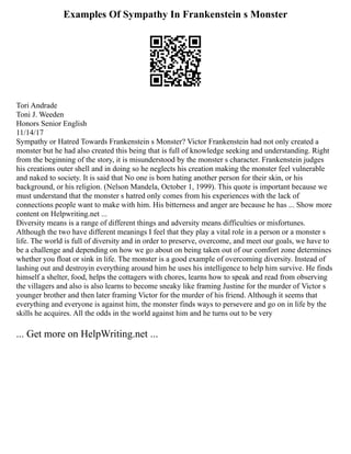 Examples Of Sympathy In Frankenstein s Monster
Tori Andrade
Toni J. Weeden
Honors Senior English
11/14/17
Sympathy or Hatred Towards Frankenstein s Monster? Victor Frankenstein had not only created a
monster but he had also created this being that is full of knowledge seeking and understanding. Right
from the beginning of the story, it is misunderstood by the monster s character. Frankenstein judges
his creations outer shell and in doing so he neglects his creation making the monster feel vulnerable
and naked to society. It is said that No one is born hating another person for their skin, or his
background, or his religion. (Nelson Mandela, October 1, 1999). This quote is important because we
must understand that the monster s hatred only comes from his experiences with the lack of
connections people want to make with him. His bitterness and anger are because he has ... Show more
content on Helpwriting.net ...
Diversity means is a range of different things and adversity means difficulties or misfortunes.
Although the two have different meanings I feel that they play a vital role in a person or a monster s
life. The world is full of diversity and in order to preserve, overcome, and meet our goals, we have to
be a challenge and depending on how we go about on being taken out of our comfort zone determines
whether you float or sink in life. The monster is a good example of overcoming diversity. Instead of
lashing out and destroyin everything around him he uses his intelligence to help him survive. He finds
himself a shelter, food, helps the cottagers with chores, learns how to speak and read from observing
the villagers and also is also learns to become sneaky like framing Justine for the murder of Victor s
younger brother and then later framing Victor for the murder of his friend. Although it seems that
everything and everyone is against him, the monster finds ways to persevere and go on in life by the
skills he acquires. All the odds in the world against him and he turns out to be very
... Get more on HelpWriting.net ...
 