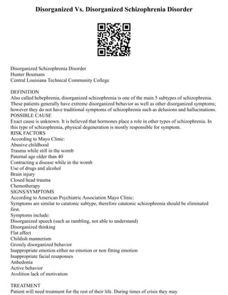 Disorganized Vs. Disorganized Schizophrenia Disorder
Disorganized Schizophrenia Disorder
Hunter Boumans
Central Louisiana Technical Community College
DEFINITION
Also called hebephrenia, disorganized schizophrenia is one of the main 5 subtypes of schizophrenia.
These patients generally have extreme disorganized behavior as well as other disorganized symptoms;
however they do not have traditional symptoms of schizophrenia such as delusions and hallucinations.
POSSIBLE CAUSE
Exact cause is unknown. It is believed that hormones place a role in other types of schizophrenia. In
this type of schizophrenia, physical degeneration is mostly responsible for symptom.
RISK FACTORS
According to Mayo Clinic:
Abusive childhood
Trauma while still in the womb
Paternal age older than 40
Contracting a disease while in the womb
Use of drugs and alcohol
Brain injury
Closed head trauma
Chemotherapy
SIGNS/SYMPTOMS
According to American Psychiatric Association Mayo Clinic:
Symptoms are similar to catatonic subtype, therefore catatonic schizophrenia should be eliminated
first.
Symptoms include:
Disorganized speech (such as rambling, not able to understand)
Disorganized thinking
Flat affect
Childish mannerism
Grossly disorganized behavior
Inappropriate emotion either no emotion or non fitting emotion
Inappropriate facial resaponses
Anhedonia
Active behavior
Avolition lack of motivation
TREATMENT
Patient will need treatment for the rest of their life. During times of crisis they may
 
