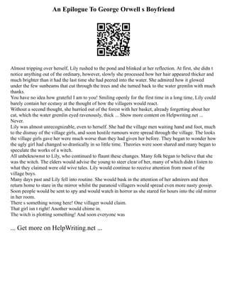 An Epilogue To George Orwell s Boyfriend
Almost tripping over herself, Lily rushed to the pond and blinked at her reflection. At first, she didn t
notice anything out of the ordinary, however, slowly she processed how her hair appeared thicker and
much brighter than it had the last time she had peered into the water. She admired how it glowed
under the few sunbeams that cut through the trees and she turned back to the water gremlin with much
thanks.
You have no idea how grateful I am to you! Smiling openly for the first time in a long time, Lily could
barely contain her ecstasy at the thought of how the villagers would react.
Without a second thought, she hurried out of the forest with her basket, already forgetting about her
cat, which the water gremlin eyed ravenously, thick ... Show more content on Helpwriting.net ...
Never.
Lily was almost unrecognizable, even to herself. She had the village men waiting hand and foot, much
to the dismay of the village girls, and soon hostile rumours were spread through the village. The looks
the village girls gave her were much worse than they had given her before. They began to wonder how
the ugly girl had changed so drastically in so little time. Theories were soon shared and many began to
speculate the works of a witch.
All unbeknownst to Lily, who continued to flaunt these changes. Many folk began to believe that she
was the witch. The elders would advise the young to steer clear of her, many of which didn t listen to
what they claimed were old wive tales. Lily would continue to receive attention from most of the
village boys.
Many days past and Lily fell into routine. She would bask in the attention of her admirers and then
return home to stare in the mirror whilst the paranoid villagers would spread even more nasty gossip.
Soon people would be sent to spy and would watch in horror as she stared for hours into the old mirror
in her room.
There s something wrong here! One villager would claim.
That girl isn t right! Another would chime in.
The witch is plotting something! And soon everyone was
... Get more on HelpWriting.net ...
 