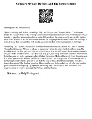 Compare My Last Duchess And The Farmers Bride
Marriage and the Natural World
When examining both Robert Browning s, My Last Duchess, and Charlotte Mew s, The Farmers
Bride, the reader witnesses the poems positions of marriage in the natural world. Within both works, it
is quite evident how each relationship is vastly different from the modern world, yet parallel it at the
same time. Whether it be: the interactions between the two people or the conditions of the marriage, it
is made more than apparent that both can be applied to modern conceptualizations of marriage.
Within My Last Duchess, the reader is introduced to the character of Alfonso, the Duke of Ferrara.
Throughout the poem, Alfonso is talking to an emissary about his late wife (Robert Browning, My
Last Duchess). He then goes on to discuss in detail about how his wife would flirt with every man she
saw, She had a heart how shall I say? Too soon may glad, too easily impressed; she liked whate er she
looked on, and her looks went everywhere (Robert Browning, My Last Duchess). From this statement,
it is made apparent that Alfonso and his previous wife didn t have the greatest of relationships, this is
further segmented when he goes on to say that she held no respect for the influence he bore, She
thanked men good! But thanked somehow I know not how as if she ranked my gift of a nine hundred
years old name with anybody s gift (Robert Browning, My Last Duchess). Just from these two
excerpts alone, it could be assumed that Alfonso and the Duchess
... Get more on HelpWriting.net ...
 