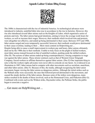 Apush Labor Union Dbq Essay
The 1800s is characterized with the rise of industrial America. As technological advances were
introduced to industry, unskilled labor also rose in accordance to the rise in factories. However, this
rise also introduced several labor unions such as the Knights of Labor, which organized a series of
protests and riots. The labor unions had good intentions, aiming to lower the average work hours for
workers, as well as increase their wages. However, their methods which involved riots and protests,
were altogether not effective, and ended up being detrimental to their cause. Between 1875 and 1900,
labor unions surged and were temporarily successful; however, their methods would prove detrimental
to their cause overtime, leading to their ... Show more content on Helpwriting.net ...
Despite being able to cause a small improvement in workers pay and hours, labor unions ultimately
died out by the 1900s due to their methods. Unable to truly focus on the plight of skilled workers,
most labor unions instead focused on that of unskilled workers, pushing aside the skilled workers.
(Doc D). The actions of labor unions ended up being counterproductive, forcing companies to wage
war against the labor unions. These stricter contracts such as that of Western Union Telegraph
Company, forced workers to affiliate themselves against labor unions. (Doc E) One important thing to
note is that the workers rights advocates were never able to coincide on one factor. As evidenced in an
illustration in 1887, labor unions had to compete with other movements such as socialism, anarchism,
and other labor unions. (Doc F). Because of this, the media, although recognizing the labor union
movement, began viewing the labor unions as dangerous entities. Although the initial strikes such as
the Wabash strike were successful, the ones that followed proved detrimental to the movement, and
caused the steady decline of the labor unions. Because some of the strikes were dangerous, many
strikes resulted in the deaths of those involved, such as the Homestead Crisis, and Pinkerton (Doc G).
Combined with events such as the Wildcat strike, Haymarket strike, the Pullman Strike, the public
began to associate a negative
... Get more on HelpWriting.net ...
 
