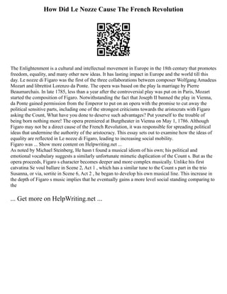 How Did Le Nozze Cause The French Revolution
The Enlightenment is a cultural and intellectual movement in Europe in the 18th century that promotes
freedom, equality, and many other new ideas. It has lasting impact in Europe and the world till this
day. Le nozze di Figaro was the first of the three collaborations between composer Wolfgang Amadeus
Mozart and librettist Lorenzo da Ponte. The opera was based on the play la marriage by Pierre
Beaumarchais. In late 1785, less than a year after the controversial play was put on in Paris, Mozart
started the composition of Figaro. Notwithstanding the fact that Joseph II banned the play in Vienna,
da Ponte gained permission from the Emperor to put on an opera with the promise to cut away the
political sensitive parts, including one of the strongest criticisms towards the aristocrats with Figaro
asking the Count, What have you done to deserve such advantages? Put yourself to the trouble of
being born nothing more! The opera premiered at Burgtheater in Vienna on May 1, 1786. Although
Figaro may not be a direct cause of the French Revolution, it was responsible for spreading political
ideas that undermine the authority of the aristocracy. This essay sets out to examine how the ideas of
equality are reflected in Le nozze di Figaro, leading to increasing social mobility.
Figaro was ... Show more content on Helpwriting.net ...
As noted by Michael Steinberg, He hasn t found a musical idiom of his own; his political and
emotional vocabulary suggests a similarly unfortunate mimetic duplication of the Count s. But as the
opera proceeds, Figaro s character becomes deeper and more complex musically. Unlike his first
catvatina Se voul ballare in Scene 2, Act 1 , which has a similar tune to the Count s part in the trio
Susanna, or via, sortite in Scene 6, Act 2 , he began to develop his own musical line. This increase in
the depth of Figaro s music implies that he eventually gains a more level social standing comparing to
the
... Get more on HelpWriting.net ...
 
