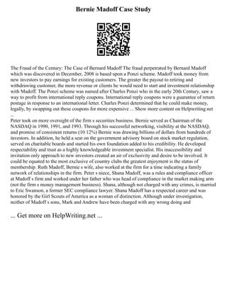 Bernie Madoff Case Study
The Fraud of the Century: The Case of Bernard Madoff The fraud perpetrated by Bernard Madoff
which was discovered in December, 2008 is based upon a Ponzi scheme. Madoff took money from
new investors to pay earnings for existing customers. The greater the payout to retiring and
withdrawing customer, the more revenue or clients he would need to start and investment relationship
with Madoff. The Ponzi scheme was named after Charles Ponzi who in the early 20th Century, saw a
way to profit from international reply coupons. International reply coupons were a guarantee of return
postage in response to an international letter. Charles Ponzi determined that he could make money,
legally, by swapping out these coupons for more expensive ... Show more content on Helpwriting.net
...
Peter took on more oversight of the firm s securities business. Bernie served as Chairman of the
NASDAQ in 1990, 1991, and 1993. Through his successful networking, visibility at the NASDAQ,
and promise of consistent returns (10 12%) Bernie was drawing billions of dollars from hundreds of
investors. In addition, he held a seat on the government advisory board on stock market regulation,
served on charitable boards and started his own foundation added to his credibility. He developed
respectability and trust as a highly knowledgeable investment specialist. His inaccessibility and
invitation only approach to new investors created an air of exclusivity and desire to be involved. It
could be equated to the most exclusive of country clubs the greatest enjoyment is the status of
membership. Ruth Madoff, Bernie s wife, also worked at the firm for a time indicating a family
network of relationships in the firm. Peter s niece, Shana Madoff, was a rules and compliance officer
at Madoff s firm and worked under her father who was head of compliance in the market making arm
(not the firm s money management business). Shana, although not charged with any crimes, is married
to Eric Swanson, a former SEC compliance lawyer. Shana Madoff has a respected career and was
honored by the Girl Scouts of America as a woman of distinction. Although under investigation,
neither of Madoff s sons, Mark and Andrew have been charged with any wrong doing and
... Get more on HelpWriting.net ...
 