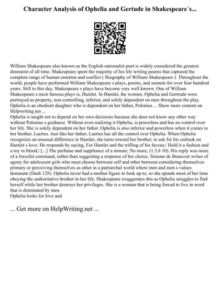 Character Analysis of Ophelia and Gertude in Shakespeare´s...
William Shakespeare also known as the English nationalist poet is widely considered the greatest
dramatist of all time. Shakespeare spent the majority of his life writing poems that captured the
complete range of human emotion and conflict ( Biography of William Shakespeare ). Throughout the
world, people have performed William Shakespeare s plays, poems, and sonnets for over four hundred
years. Still to this day, Shakespeare s plays have become very well known. One of William
Shakespeare s most famous plays is, Hamlet. In Hamlet, the women, Ophelia and Gertrude were
portrayed as property, non controlling, inferior, and solely dependent on men throughout the play.
Ophelia is an obedient daughter who is dependent on her father, Polonius ... Show more content on
Helpwriting.net ...
Ophelia is taught not to depend on her own decisions because she does not know any other way
without Polonius s guidance. Without even realizing it Ophelia, is powerless and has no control over
her life. She is solely dependent on her father. Ophelia is also inferior and powerless when it comes to
her brother, Laertes. Just like her father, Laertes has all the control over Ophelia. When Ophelia
recognizes an unusual difference in Hamlet, she turns toward her brother, to ask for his outlook on
Hamlet s love. He responds by saying, For Hamlet and the trifling of his favour,/ Hold it a fashion and
a toy in blood,/ [...] The perfume and suppliance of a minute; No more, (1.3.6 10). His reply was more
of a forceful command, rather than suggesting a response of her choice. Simone de Beauvoir writes of
agony for adolescent girls who must choose between self and other between considering themselves
primary or perceiving themselves as other in a patriarchal world where men and men s values
dominate (Dash 128). Ophelia never had a mother figure to look up to, so she spends most of her time
obeying the authoritative brother in her life. Shakespeare exaggerates this as Ophelia struggles to find
herself while her brother destroys her privileges. She is a woman that is being forced to live in word
that is dominated by men.
Ophelia looks for love and
... Get more on HelpWriting.net ...
 