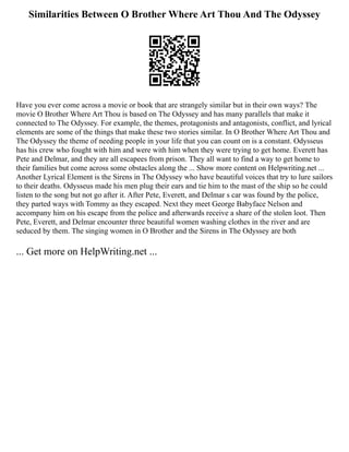Similarities Between O Brother Where Art Thou And The Odyssey
Have you ever come across a movie or book that are strangely similar but in their own ways? The
movie O Brother Where Art Thou is based on The Odyssey and has many parallels that make it
connected to The Odyssey. For example, the themes, protagonists and antagonists, conflict, and lyrical
elements are some of the things that make these two stories similar. In O Brother Where Art Thou and
The Odyssey the theme of needing people in your life that you can count on is a constant. Odysseus
has his crew who fought with him and were with him when they were trying to get home. Everett has
Pete and Delmar, and they are all escapees from prison. They all want to find a way to get home to
their families but come across some obstacles along the ... Show more content on Helpwriting.net ...
Another Lyrical Element is the Sirens in The Odyssey who have beautiful voices that try to lure sailors
to their deaths. Odysseus made his men plug their ears and tie him to the mast of the ship so he could
listen to the song but not go after it. After Pete, Everett, and Delmar s car was found by the police,
they parted ways with Tommy as they escaped. Next they meet George Babyface Nelson and
accompany him on his escape from the police and afterwards receive a share of the stolen loot. Then
Pete, Everett, and Delmar encounter three beautiful women washing clothes in the river and are
seduced by them. The singing women in O Brother and the Sirens in The Odyssey are both
... Get more on HelpWriting.net ...
 