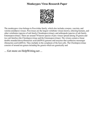 Monkeypox Virus Research Paper
The monkeypox virus belongs to Poxviridae family, which also includes cowpox, vaccinia, and
variola (smallpox) viruses. Poxviruses are the largest vertebrate viruses known, infecting humans, and
other vertebrates (species of sub family Chondropoxvirinae), and arthropods (species of sub family
Entemopoxvirinae). There are around 70 known species of pox viruses spread among 28 genera and
two sub families (the Chordopoxvirinae and the Entomopoxvirinae). The virions contain a linear
double stranded deoxyribonucleic acid (dsDNA) genome and enzymes that synthesize messenger
ribonucleic acid (mRNA). They multiply in the cytoplasm of the host cells. The Chordopoxvirinae
consists of around ten genera including the genera which are genetically and
... Get more on HelpWriting.net ...
 