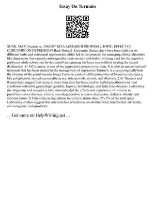 Essay On Turumin
SUNIL MAM Student no. 5962007 RCIA RESEARCH PROPOSAL TOPIC: EFFECT OF
CURCUMIN ON DEPRESSION Back Ground: Curcumin: Researchers have been studying on
different herbs and nutritional supplements which led to the proposal for managing clinical disorders
like depression .For example ashwagandha treats anxiety and brahmi is being used for the cognitive
problems while colostrinin for dementia4 and ginseng has been successful in treating the sexual
dysfunction .(1 4)Curcumin, is one of the ingredients present in turmeric. It is also an unconventional
treatment that has been studied in the management of depression.Turmeric is a spice originallyfrom
the rhizome of the plantCurcuma longa.Turmeric contains differentnumber of bioactive substances,
like polyphenols, sesquiterpenes,diterpenes, triterpenoids, sterols, and alkaloids.(5,6) Theories and
Researchers suggest that turmeric since long time has been used by herbal practitioners to treat
conditions related to gynecology, gastritic, hepatic, hematologic, and infectious diseases. Laboratory
investigations and researches have also indicated the effects and importance of turmeric in
proinflammatory diseases, cancer, neurodegenerative diseases, depression, diabetes, obesity, and
atherosclerosis.7) Curcumin, as ingredients in turmeric forms about 2% 5% of the total spice.
Laboratory studies suggest that curcumin has potential as an antimicrobial, insecticidal, larvicidal,
antimutagenic, radioprotector,
... Get more on HelpWriting.net ...
 