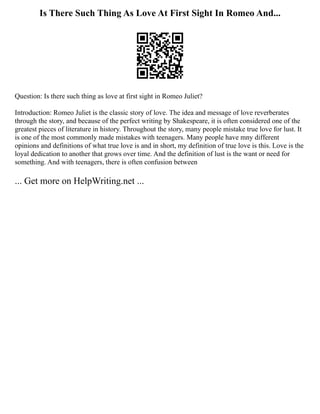 Is There Such Thing As Love At First Sight In Romeo And...
Question: Is there such thing as love at first sight in Romeo Juliet?
Introduction: Romeo Juliet is the classic story of love. The idea and message of love reverberates
through the story, and because of the perfect writing by Shakespeare, it is often considered one of the
greatest pieces of literature in history. Throughout the story, many people mistake true love for lust. It
is one of the most commonly made mistakes with teenagers. Many people have mny different
opinions and definitions of what true love is and in short, my definition of true love is this. Love is the
loyal dedication to another that grows over time. And the definition of lust is the want or need for
something. And with teenagers, there is often confusion between
... Get more on HelpWriting.net ...
 