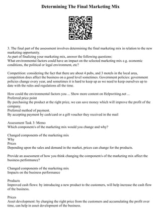 Determining The Final Marketing Mix
3. The final part of the assessment involves determining the final marketing mix in relation to the new
marketing opportunity.
As part of finalizing your marketing mix, answer the following questions:
What environmental factors could have an impact on the selected marketing mix e.g. economic
conditions, the political or legal environment, etc?
Competition: considering the fact that there are about 4 pubs, and 3 motels in the local area,
competition does affect the business on a good level sometimes. Government policies: government
policies change every year, and sometimes it is hard to keep up as we need to keep ourselves up to
date with the rules and regulations all the time.
How could the environmental factors you ... Show more content on Helpwriting.net ...
Preferred price point
By purchasing the product at the right price, we can save money which will improve the profit of the
company.
Preferred method of payment.
By accepting payment by cash/card or a gift voucher they received in the mail
Assessment Task 3: Memo
Which component/s of the marketing mix would you change and why?
Changed components of the marketing mix
Why
Prices
Depending upon the sales and demand in the market, prices can change for the products.
Provide an assessment of how you think changing the component/s of the marketing mix affect the
business performance?
Changed components of the marketing mix
Impacts on the business performance
Products
Improved cash flows: by introducing a new product to the customers, will help increase the cash flow
of the business.
Prices
Asset development: by charging the right price from the customers and accumulating the profit over
time, can help in asset development of the business.
 