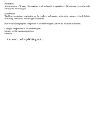 Promotion
Administrative efficiency: if everything is administered in a good and efficient way, it can also help
achieve the business goal.
Distribution
Wealth accumulation: by distributing the products and services to the right customers, it will help in
delivering service and hence happy customers.
How would changing the component of the marketing mix affect the business customers?
Changed components of the marketing mix
Impacts on the business customers
Products
... Get more on HelpWriting.net ...
 