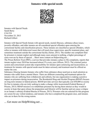 Inmates with special needs
Inmates with Special Needs
Sarah Berry
CJA/234
November 25, 2013
Richard Gilbert
Inmates with Special Needs Inmate with special needs, mental illnesses, substance abuse issues,
juvenile offenders, and older inmates are all considered special offenders upon entering the
correctional facility and classification process. These inmates are classified as special offenders, which
refers to inmates with behavioral issues that will need close supervision, specific treatment plans, and
sometimes treatment outside the correctional facility (Seiter, 2011). The number one complaint filed
by prisoners is inmate neglect and although many cases amount to nothing, a higher percentage of
cases won are by those of special ... Show more content on Helpwriting.net ...
The Prison Reform Trust (PRT), a service that provides inmates a place to file complaints, reports that
inmate neglect since 2010 has increased almost 5% every year (Allison, 2012). The criminal justice
system and correctional system take responsibility for inmates upon sentencing and incarceration, so
treatment for inmates with special needs must be taken seriously and treatment must be offered no
matter the cost.
Substance Abusing Inmates Inmates who suffer from substance abuse need just as much attention as
inmates who suffer from a mental illness. There are different counseling and treatment options for
inmates who are suffering from withdrawals and sobriety, but one organization is making a positive
impact on prisoners during incarceration. The Residential Drug and Alcohol Program (RDAP) focuses
on long term inmates in federal prisons. RDAP provides services that typically cost $50,000 in society
for free to inmates who are truly seeking to make a change while incarcerated (Federal Bureau of
Prisons, 2013). RDAP mission is to rehabilitate prisoners by having them interact as they would in
society in hope that upon release the preparation and lifestyle will be familiar and not cause a relapse
in an inmate s sobriety (Federal Bureau of Prisons, 2013). Prisoners who are selected for this program
are screen for any violent tendency, and inmates who have completed the program once, and inmates
who are in there for the wrong reason.
... Get more on HelpWriting.net ...
 