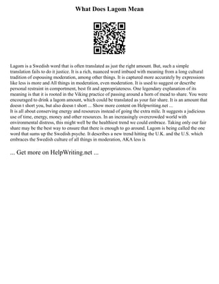 What Does Lagom Mean
Lagom is a Swedish word that is often translated as just the right amount. But, such a simple
translation fails to do it justice. It is a rich, nuanced word imbued with meaning from a long cultural
tradition of espousing moderation, among other things. It is captured more accurately by expressions
like less is more and All things in moderation, even moderation. It is used to suggest or describe
personal restraint in comportment, best fit and appropriateness. One legendary explanation of its
meaning is that it is rooted in the Viking practice of passing around a horn of mead to share. You were
encouraged to drink a lagom amount, which could be translated as your fair share. It is an amount that
doesn t short you, but also doesn t short ... Show more content on Helpwriting.net ...
It is all about conserving energy and resources instead of going the extra mile. It suggests a judicious
use of time, energy, money and other resources. In an increasingly overcrowded world with
environmental distress, this might well be the healthiest trend we could embrace. Taking only our fair
share may be the best way to ensure that there is enough to go around. Lagom is being called the one
word that sums up the Swedish psyche. It describes a new trend hitting the U.K. and the U.S. which
embraces the Swedish culture of all things in moderation, AKA less is
... Get more on HelpWriting.net ...
 