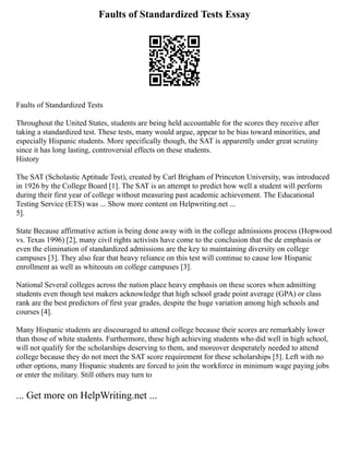 Faults of Standardized Tests Essay
Faults of Standardized Tests
Throughout the United States, students are being held accountable for the scores they receive after
taking a standardized test. These tests, many would argue, appear to be bias toward minorities, and
especially Hispanic students. More specifically though, the SAT is apparently under great scrutiny
since it has long lasting, controversial effects on these students.
History
The SAT (Scholastic Aptitude Test), created by Carl Brigham of Princeton University, was introduced
in 1926 by the College Board [1]. The SAT is an attempt to predict how well a student will perform
during their first year of college without measuring past academic achievement. The Educational
Testing Service (ETS) was ... Show more content on Helpwriting.net ...
5].
State Because affirmative action is being done away with in the college admissions process (Hopwood
vs. Texas 1996) [2], many civil rights activists have come to the conclusion that the de emphasis or
even the elimination of standardized admissions are the key to maintaining diversity on college
campuses [3]. They also fear that heavy reliance on this test will continue to cause low Hispanic
enrollment as well as whiteouts on college campuses [3].
National Several colleges across the nation place heavy emphasis on these scores when admitting
students even though test makers acknowledge that high school grade point average (GPA) or class
rank are the best predictors of first year grades, despite the huge variation among high schools and
courses [4].
Many Hispanic students are discouraged to attend college because their scores are remarkably lower
than those of white students. Furthermore, these high achieving students who did well in high school,
will not qualify for the scholarships deserving to them, and moreover desperately needed to attend
college because they do not meet the SAT score requirement for these scholarships [5]. Left with no
other options, many Hispanic students are forced to join the workforce in minimum wage paying jobs
or enter the military. Still others may turn to
... Get more on HelpWriting.net ...
 