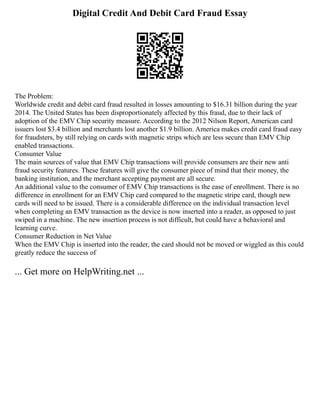 Digital Credit And Debit Card Fraud Essay
The Problem:
Worldwide credit and debit card fraud resulted in losses amounting to $16.31 billion during the year
2014. The United States has been disproportionately affected by this fraud, due to their lack of
adoption of the EMV Chip security measure. According to the 2012 Nilson Report, American card
issuers lost $3.4 billion and merchants lost another $1.9 billion. America makes credit card fraud easy
for fraudsters, by still relying on cards with magnetic strips which are less secure than EMV Chip
enabled transactions.
Consumer Value
The main sources of value that EMV Chip transactions will provide consumers are their new anti
fraud security features. These features will give the consumer piece of mind that their money, the
banking institution, and the merchant accepting payment are all secure.
An additional value to the consumer of EMV Chip transactions is the ease of enrollment. There is no
difference in enrollment for an EMV Chip card compared to the magnetic stripe card, though new
cards will need to be issued. There is a considerable difference on the individual transaction level
when completing an EMV transaction as the device is now inserted into a reader, as opposed to just
swiped in a machine. The new insertion process is not difficult, but could have a behavioral and
learning curve.
Consumer Reduction in Net Value
When the EMV Chip is inserted into the reader, the card should not be moved or wiggled as this could
greatly reduce the success of
... Get more on HelpWriting.net ...
 