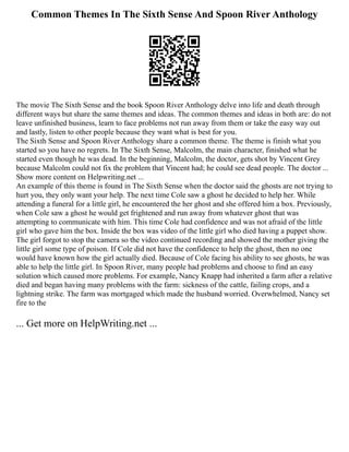 Common Themes In The Sixth Sense And Spoon River Anthology
The movie The Sixth Sense and the book Spoon River Anthology delve into life and death through
different ways but share the same themes and ideas. The common themes and ideas in both are: do not
leave unfinished business, learn to face problems not run away from them or take the easy way out
and lastly, listen to other people because they want what is best for you.
The Sixth Sense and Spoon River Anthology share a common theme. The theme is finish what you
started so you have no regrets. In The Sixth Sense, Malcolm, the main character, finished what he
started even though he was dead. In the beginning, Malcolm, the doctor, gets shot by Vincent Grey
because Malcolm could not fix the problem that Vincent had; he could see dead people. The doctor ...
Show more content on Helpwriting.net ...
An example of this theme is found in The Sixth Sense when the doctor said the ghosts are not trying to
hurt you, they only want your help. The next time Cole saw a ghost he decided to help her. While
attending a funeral for a little girl, he encountered the her ghost and she offered him a box. Previously,
when Cole saw a ghost he would get frightened and run away from whatever ghost that was
attempting to communicate with him. This time Cole had confidence and was not afraid of the little
girl who gave him the box. Inside the box was video of the little girl who died having a puppet show.
The girl forgot to stop the camera so the video continued recording and showed the mother giving the
little girl some type of poison. If Cole did not have the confidence to help the ghost, then no one
would have known how the girl actually died. Because of Cole facing his ability to see ghosts, he was
able to help the little girl. In Spoon River, many people had problems and choose to find an easy
solution which caused more problems. For example, Nancy Knapp had inherited a farm after a relative
died and began having many problems with the farm: sickness of the cattle, failing crops, and a
lightning strike. The farm was mortgaged which made the husband worried. Overwhelmed, Nancy set
fire to the
... Get more on HelpWriting.net ...
 