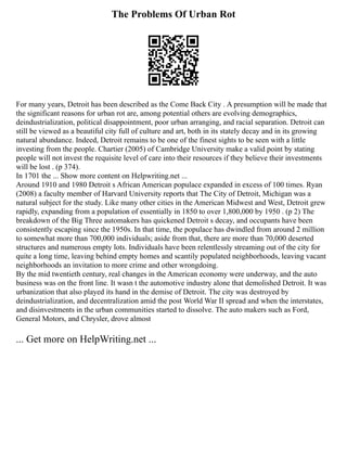 The Problems Of Urban Rot
For many years, Detroit has been described as the Come Back City . A presumption will be made that
the significant reasons for urban rot are, among potential others are evolving demographics,
deindustrialization, political disappointment, poor urban arranging, and racial separation. Detroit can
still be viewed as a beautiful city full of culture and art, both in its stately decay and in its growing
natural abundance. Indeed, Detroit remains to be one of the finest sights to be seen with a little
investing from the people. Chartier (2005) of Cambridge University make a valid point by stating
people will not invest the requisite level of care into their resources if they believe their investments
will be lost . (p 374).
In 1701 the ... Show more content on Helpwriting.net ...
Around 1910 and 1980 Detroit s African American populace expanded in excess of 100 times. Ryan
(2008) a faculty member of Harvard University reports that The City of Detroit, Michigan was a
natural subject for the study. Like many other cities in the American Midwest and West, Detroit grew
rapidly, expanding from a population of essentially in 1850 to over 1,800,000 by 1950 . (p 2) The
breakdown of the Big Three automakers has quickened Detroit s decay, and occupants have been
consistently escaping since the 1950s. In that time, the populace has dwindled from around 2 million
to somewhat more than 700,000 individuals; aside from that, there are more than 70,000 deserted
structures and numerous empty lots. Individuals have been relentlessly streaming out of the city for
quite a long time, leaving behind empty homes and scantily populated neighborhoods, leaving vacant
neighborhoods an invitation to more crime and other wrongdoing.
By the mid twentieth century, real changes in the American economy were underway, and the auto
business was on the front line. It wasn t the automotive industry alone that demolished Detroit. It was
urbanization that also played its hand in the demise of Detroit. The city was destroyed by
deindustrialization, and decentralization amid the post World War II spread and when the interstates,
and disinvestments in the urban communities started to dissolve. The auto makers such as Ford,
General Motors, and Chrysler, drove almost
... Get more on HelpWriting.net ...
 