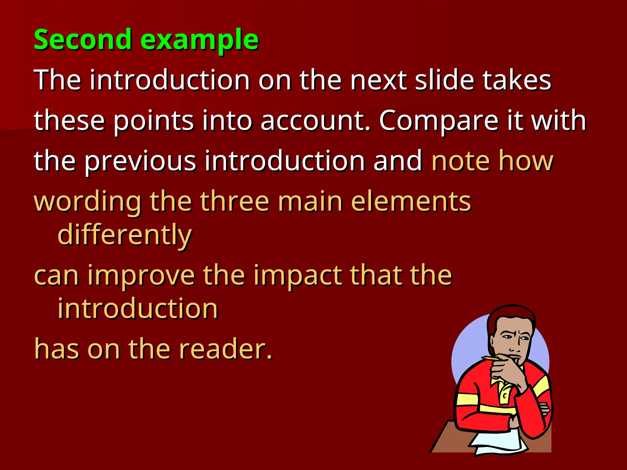 Second example
Second example
The introduction on the next slide takes
The introduction on the next slide takes
these points into account. Compare it with
these points into account. Compare it with
the previous introduction and
the previous introduction and note how
note how
wording the three main elements
wording the three main elements
differently
differently
can improve the impact that the
can improve the impact that the
introduction
introduction
has on the reader.
has on the reader.
 