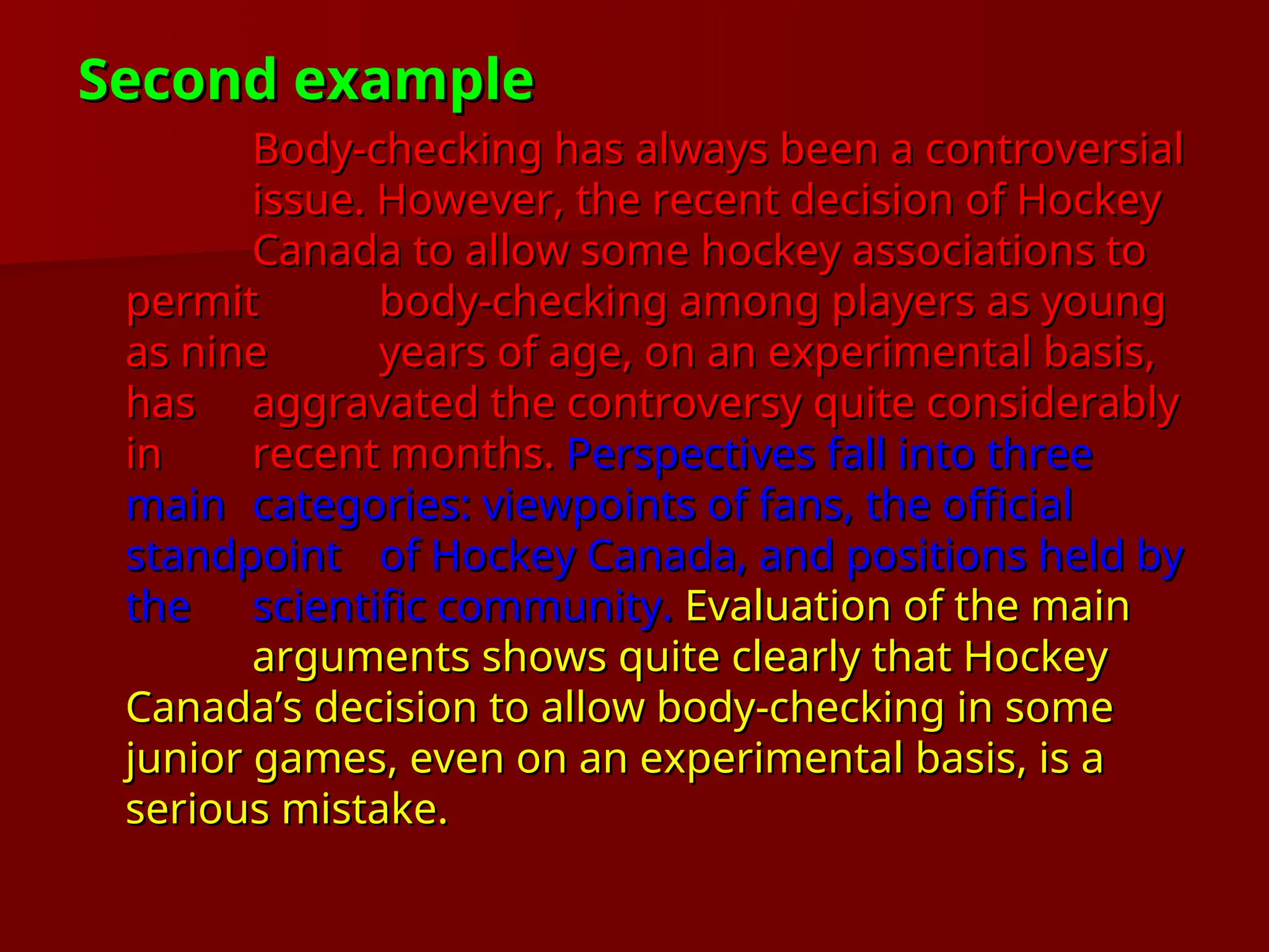 Second example
Second example
Body-checking has always been a controversial
Body-checking has always been a controversial
issue. However, the recent decision of Hockey
issue. However, the recent decision of Hockey
Canada to allow some hockey associations to
Canada to allow some hockey associations to
permit
permit body-checking among players as young
body-checking among players as young
as nine
as nine years of age, on an experimental basis,
years of age, on an experimental basis,
has
has aggravated the controversy quite considerably
aggravated the controversy quite considerably
in
in recent months.
recent months. Perspectives fall into three
Perspectives fall into three
main
main categories: viewpoints of fans, the official
categories: viewpoints of fans, the official
standpoint
standpoint of Hockey Canada, and positions held by
of Hockey Canada, and positions held by
the
the scientific community.
scientific community. Evaluation of the main
Evaluation of the main
arguments shows quite clearly that Hockey
arguments shows quite clearly that Hockey
Canada’s decision to allow body-checking in some
Canada’s decision to allow body-checking in some
junior games, even on an experimental basis, is a
junior games, even on an experimental basis, is a
serious mistake.
serious mistake.
 