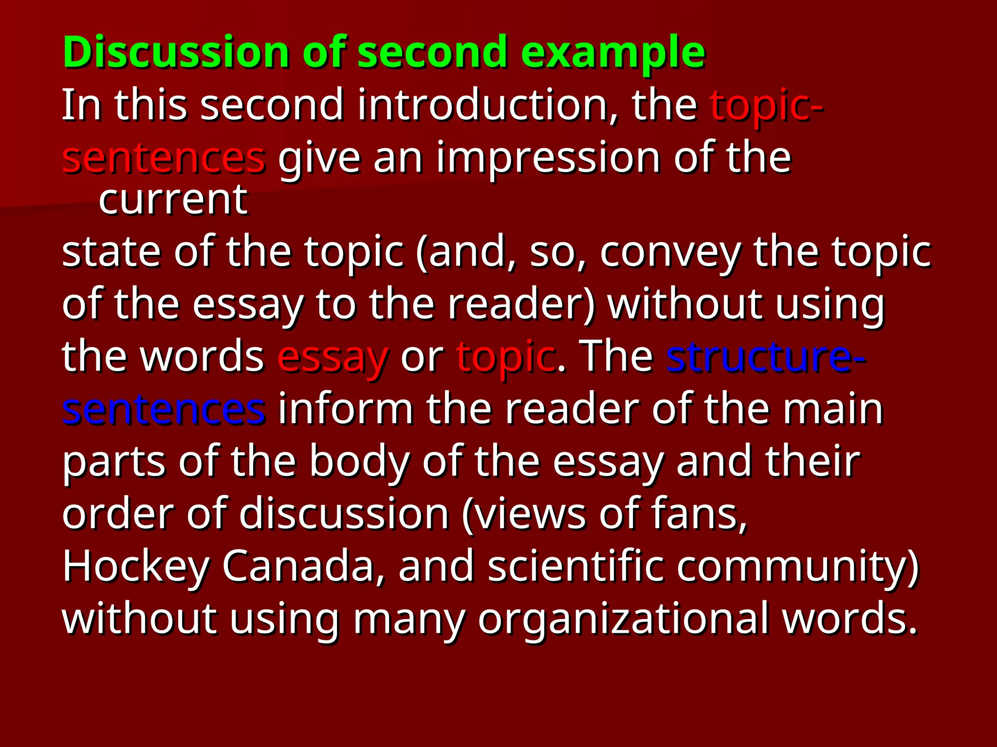 Discussion of second example
Discussion of second example
In this second introduction, the
In this second introduction, the topic-
topic-
sentences
sentences give an impression of the
give an impression of the
current
current
state of the topic (and, so, convey the topic
state of the topic (and, so, convey the topic
of the essay to the reader) without using
of the essay to the reader) without using
the words
the words essay
essay or
or topic
topic. The
. The structure-
structure-
sentences
sentences inform the reader of the main
inform the reader of the main
parts of the body of the essay and their
parts of the body of the essay and their
order of discussion (views of fans,
order of discussion (views of fans,
Hockey Canada, and scientific community)
Hockey Canada, and scientific community)
without using many organizational words.
without using many organizational words.
 