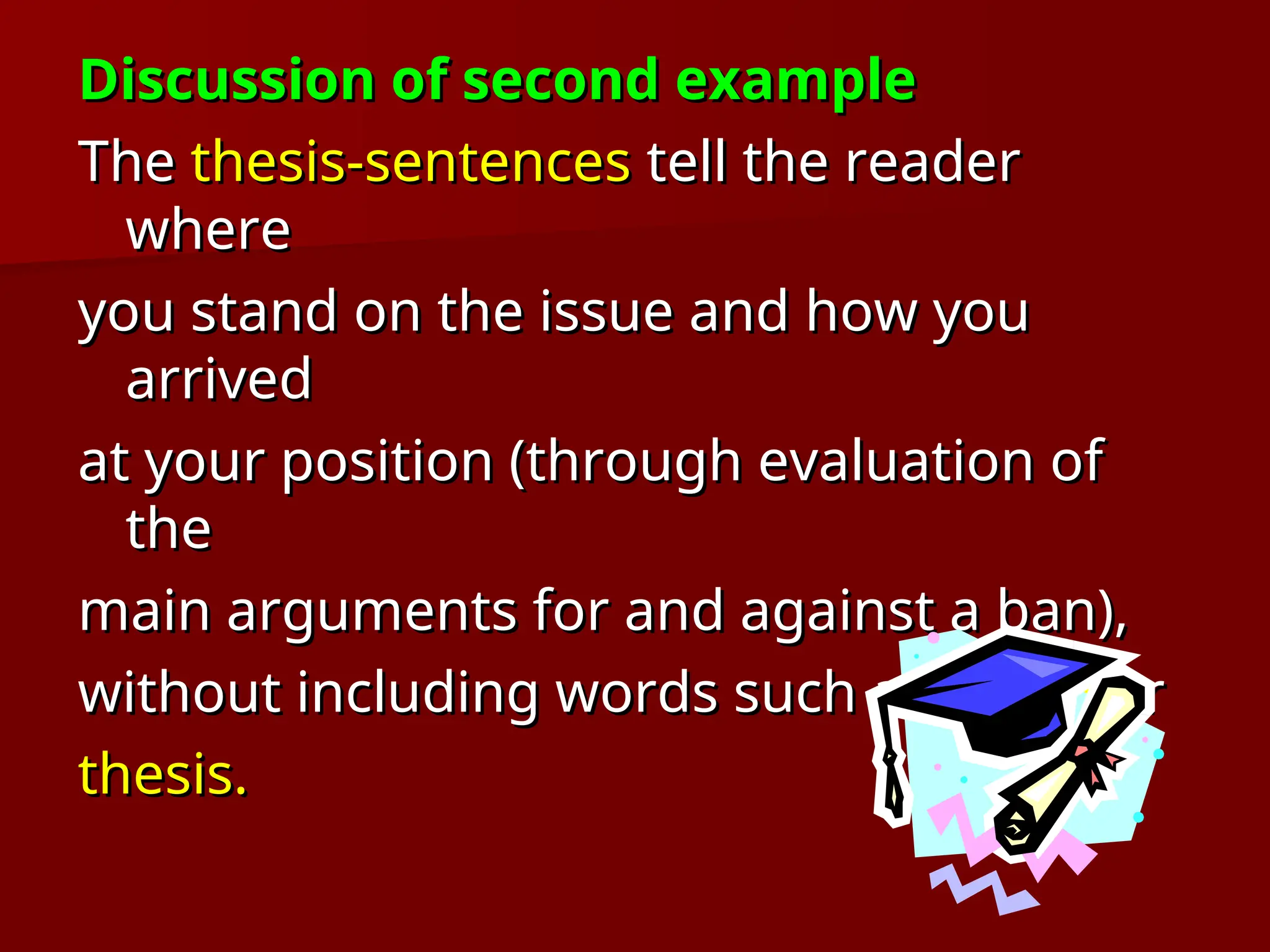 Discussion of second example
Discussion of second example
The
The thesis-sentences
thesis-sentences tell the reader
tell the reader
where
where
you stand on the issue and how you
you stand on the issue and how you
arrived
arrived
at your position (through evaluation of
at your position (through evaluation of
the
the
main arguments for and against a ban),
main arguments for and against a ban),
without including words such as
without including words such as essay
essay or
or
thesis.
thesis.
 