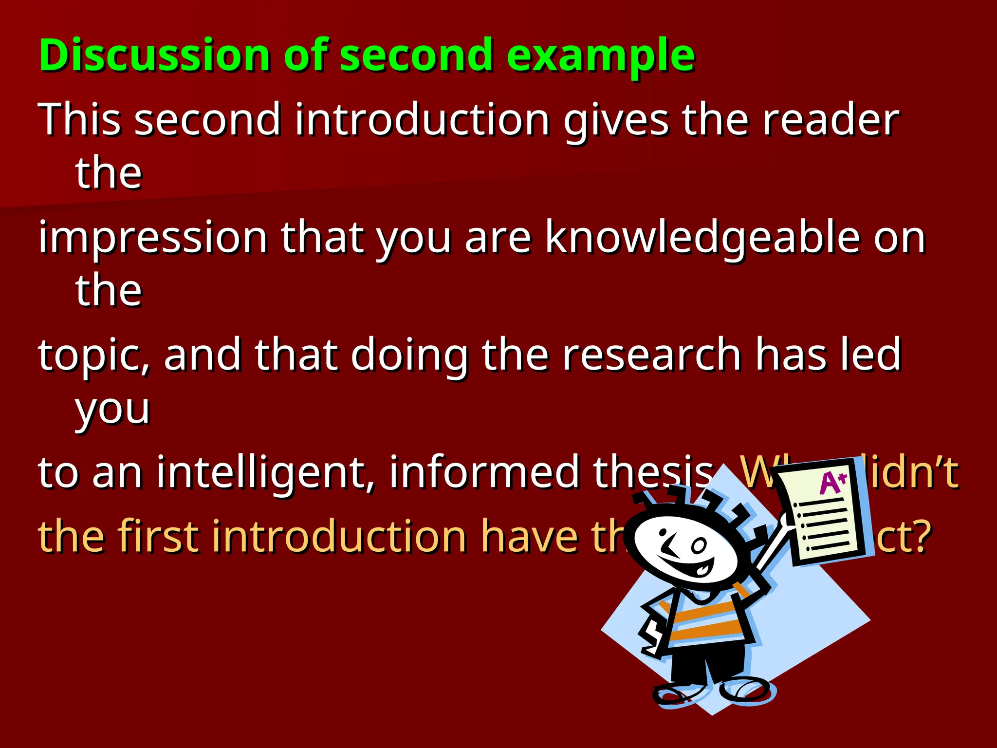 Discussion of second example
Discussion of second example
This second introduction gives the reader
This second introduction gives the reader
the
the
impression that you are knowledgeable on
impression that you are knowledgeable on
the
the
topic, and that doing the research has led
topic, and that doing the research has led
you
you
to an intelligent, informed thesis.
to an intelligent, informed thesis. Why didn’t
Why didn’t
the first introduction have the same effect?
the first introduction have the same effect?
 