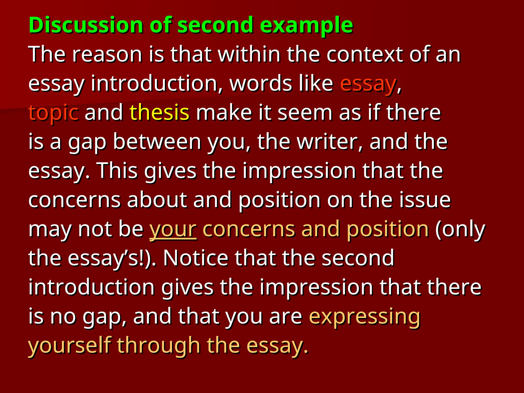 Discussion of second example
Discussion of second example
The reason is that within the context of an
The reason is that within the context of an
essay introduction, words like
essay introduction, words like essay
essay,
,
topic
topic and
and thesis
thesis make it seem as if there
make it seem as if there
is a gap between you, the writer, and the
is a gap between you, the writer, and the
essay. This gives the impression that the
essay. This gives the impression that the
concerns about and position on the issue
concerns about and position on the issue
may not be
may not be your
your concerns and position
concerns and position (only
(only
the essay’s!). Notice that the second
the essay’s!). Notice that the second
introduction gives the impression that there
introduction gives the impression that there
is no gap, and that you are
is no gap, and that you are expressing
expressing
yourself through the essay.
yourself through the essay.
 