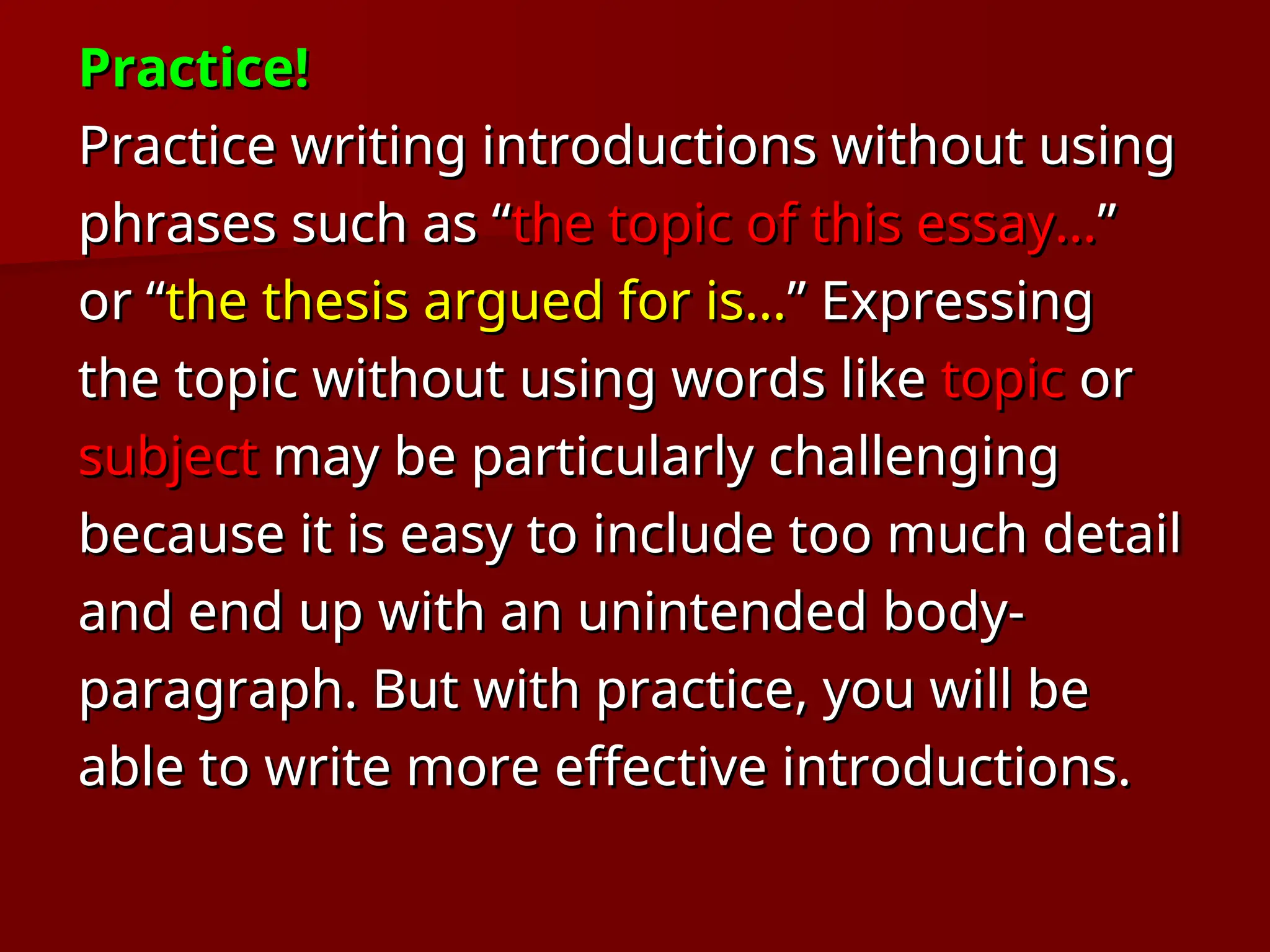 Practice!
Practice!
Practice writing introductions without using
Practice writing introductions without using
phrases such as “
phrases such as “the topic of this essay…
the topic of this essay…”
”
or “
or “the thesis argued for is…
the thesis argued for is…” Expressing
” Expressing
the topic without using words like
the topic without using words like topic
topic or
or
subject
subject may be particularly challenging
may be particularly challenging
because it is easy to include too much detail
because it is easy to include too much detail
and end up with an unintended body-
and end up with an unintended body-
paragraph. But with practice, you will be
paragraph. But with practice, you will be
able to write more effective introductions.
able to write more effective introductions.
 