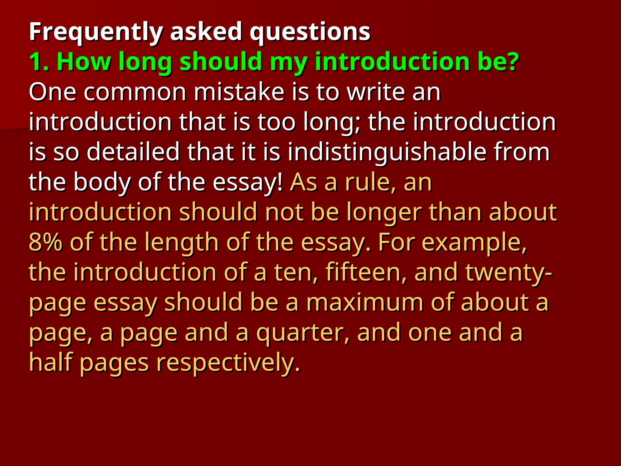 Frequently asked questions
Frequently asked questions
1. How long should my introduction be?
1. How long should my introduction be?
One common mistake is to write an
One common mistake is to write an
introduction that is too long; the introduction
introduction that is too long; the introduction
is so detailed that it is indistinguishable from
is so detailed that it is indistinguishable from
the body of the essay!
the body of the essay! As a rule, an
As a rule, an
introduction should not be longer than about
introduction should not be longer than about
8% of the length of the essay.
8% of the length of the essay. For
For example,
example,
the introduction of a ten, fifteen, and twenty-
the introduction of a ten, fifteen, and twenty-
page essay should be a maximum of about a
page essay should be a maximum of about a
page, a
page, a page and a quarter, and one and a
page and a quarter, and one and a
half pages respectively.
half pages respectively.
 