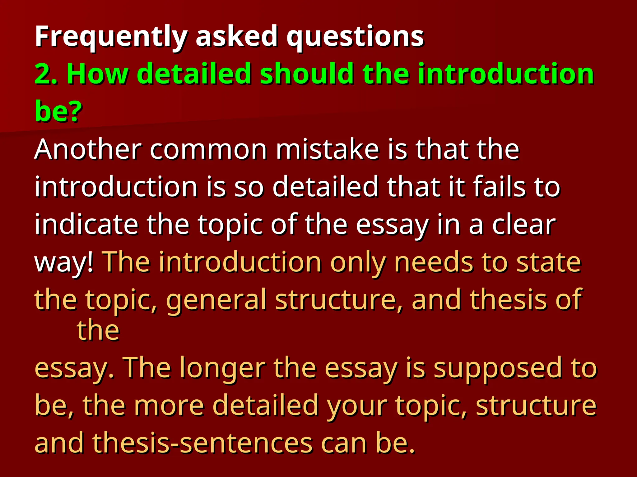Frequently asked questions
Frequently asked questions
2. How detailed should the introduction
2. How detailed should the introduction
be?
be?
Another common mistake is that the
Another common mistake is that the
introduction is so detailed that it fails to
introduction is so detailed that it fails to
indicate the topic of the essay in a clear
indicate the topic of the essay in a clear
way!
way! The introduction only needs to state
The introduction only needs to state
the topic, general structure, and thesis of
the topic, general structure, and thesis of
the
the
essay. The longer the essay is supposed to
essay. The longer the essay is supposed to
be, the more detailed your topic, structure
be, the more detailed your topic, structure
and thesis-sentences can be.
and thesis-sentences can be.
 