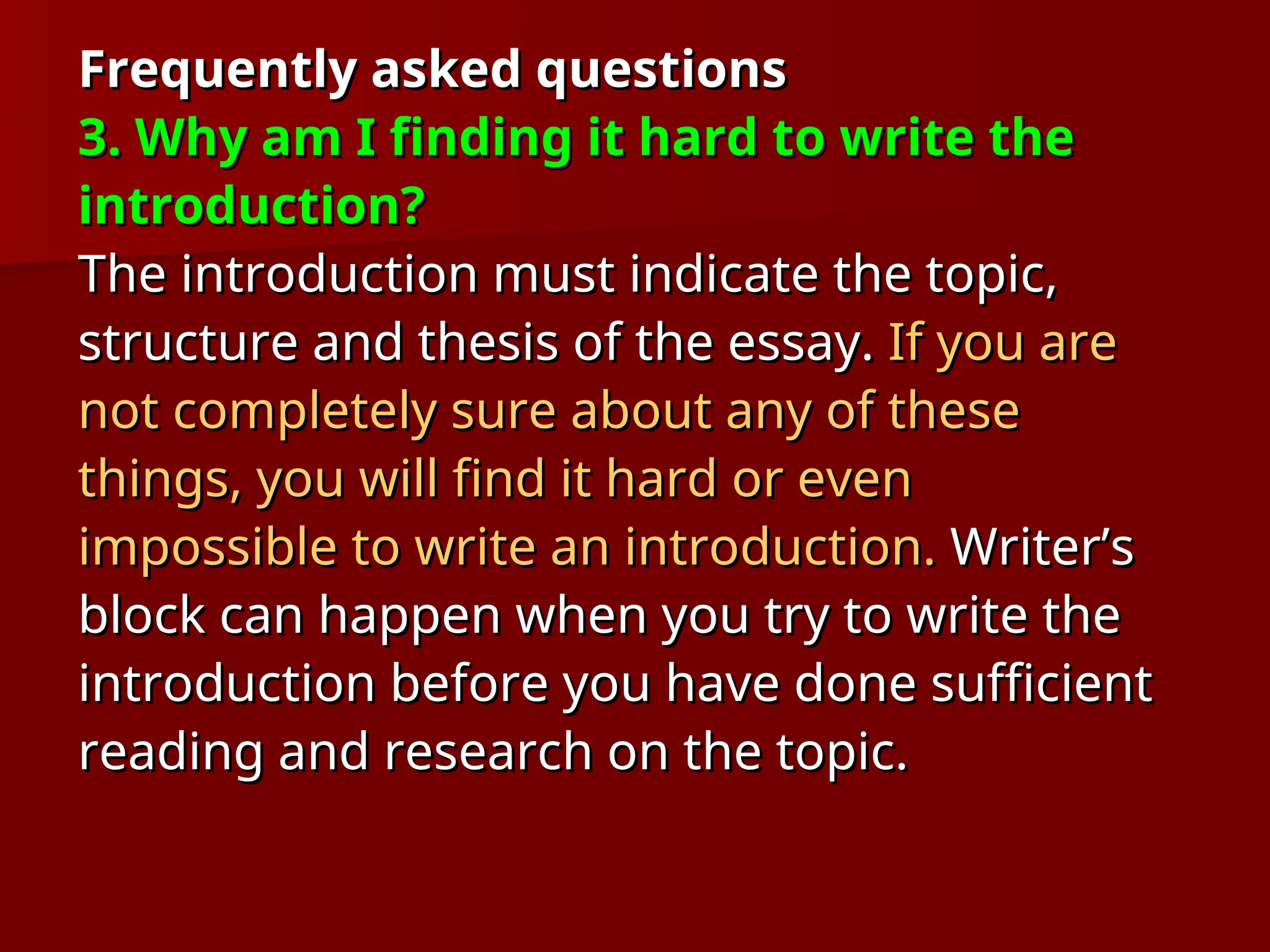 Frequently asked questions
Frequently asked questions
3. Why am I finding it hard to write the
3. Why am I finding it hard to write the
introduction?
introduction?
The introduction must indicate the topic,
The introduction must indicate the topic,
structure and thesis of the essay.
structure and thesis of the essay. If you are
If you are
not completely sure about any of these
not completely sure about any of these
things, you will find it hard or even
things, you will find it hard or even
impossible to write an introduction.
impossible to write an introduction. Writer’s
Writer’s
block can happen when you try to write the
block can happen when you try to write the
introduction before you have done sufficient
introduction before you have done sufficient
reading and research on the topic.
reading and research on the topic.
 