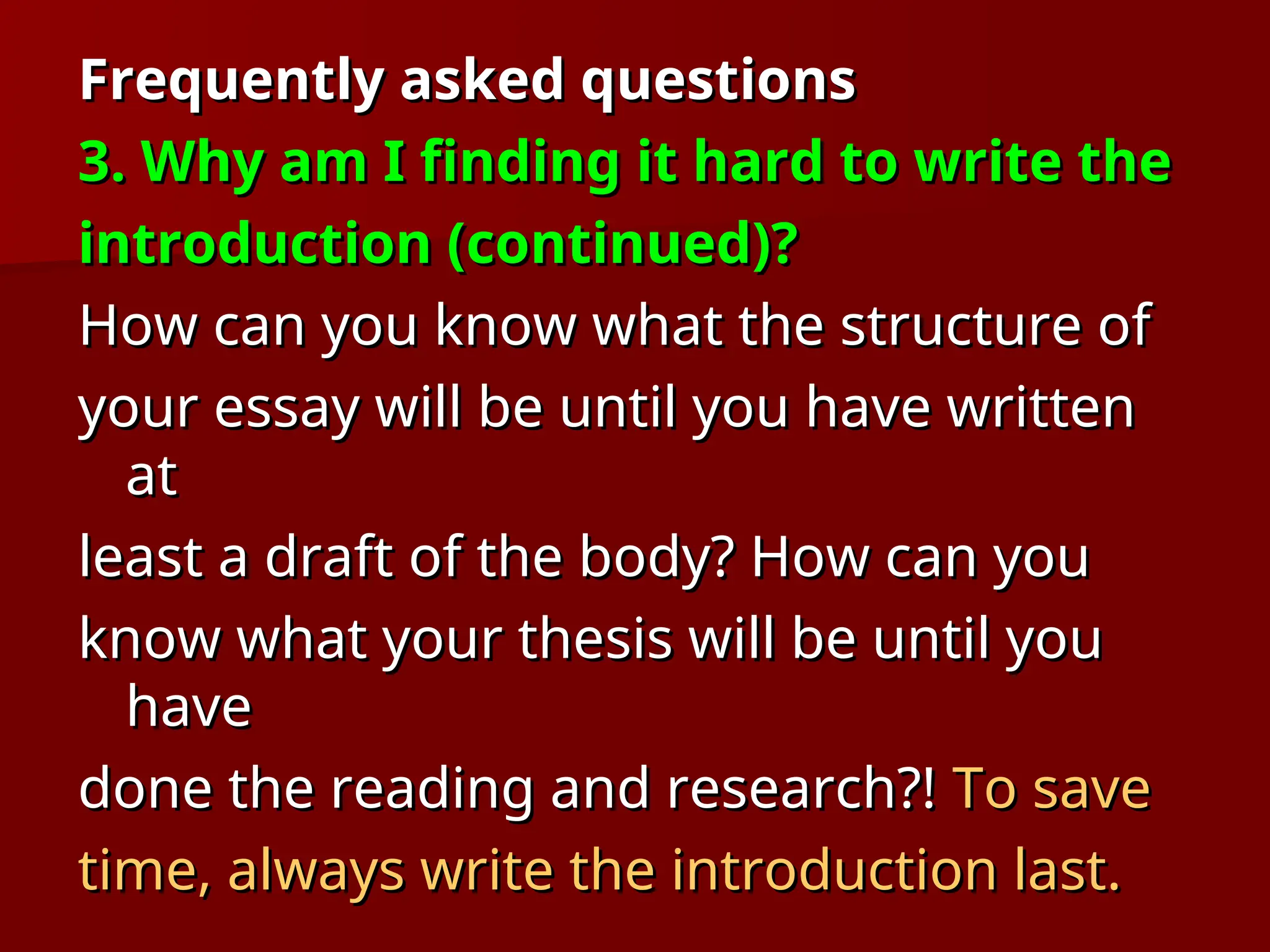 Frequently asked questions
Frequently asked questions
3. Why am I finding it hard to write the
3. Why am I finding it hard to write the
introduction (continued)?
introduction (continued)?
How can you know what the structure of
How can you know what the structure of
your essay will be until you have written
your essay will be until you have written
at
at
least a draft of the body? How can you
least a draft of the body? How can you
know what your thesis will be until you
know what your thesis will be until you
have
have
done the reading and research?!
done the reading and research?! To save
To save
time, always write the introduction last.
time, always write the introduction last.
 