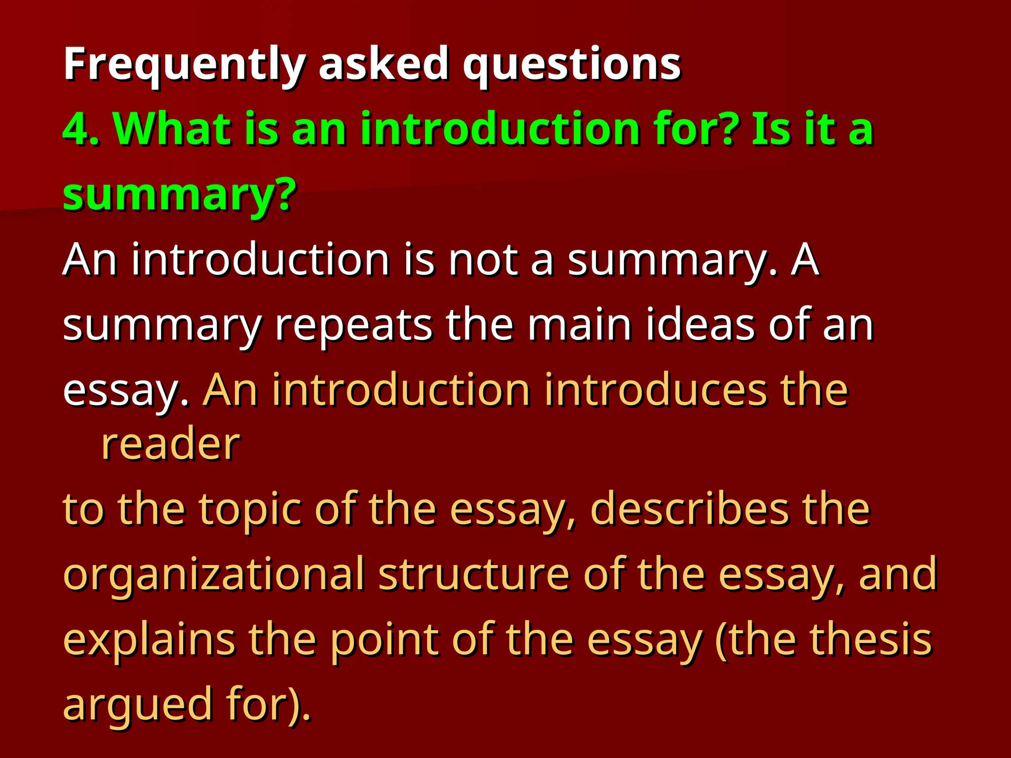 Frequently asked questions
Frequently asked questions
4. What is an introduction for? Is it a
4. What is an introduction for? Is it a
summary?
summary?
An introduction is not a summary. A
An introduction is not a summary. A
summary repeats the main ideas of an
summary repeats the main ideas of an
essay.
essay. An introduction introduces the
An introduction introduces the
reader
reader
to the topic of the essay, describes the
to the topic of the essay, describes the
organizational structure of the essay, and
organizational structure of the essay, and
explains the point of the essay (the thesis
explains the point of the essay (the thesis
argued for).
argued for).
 