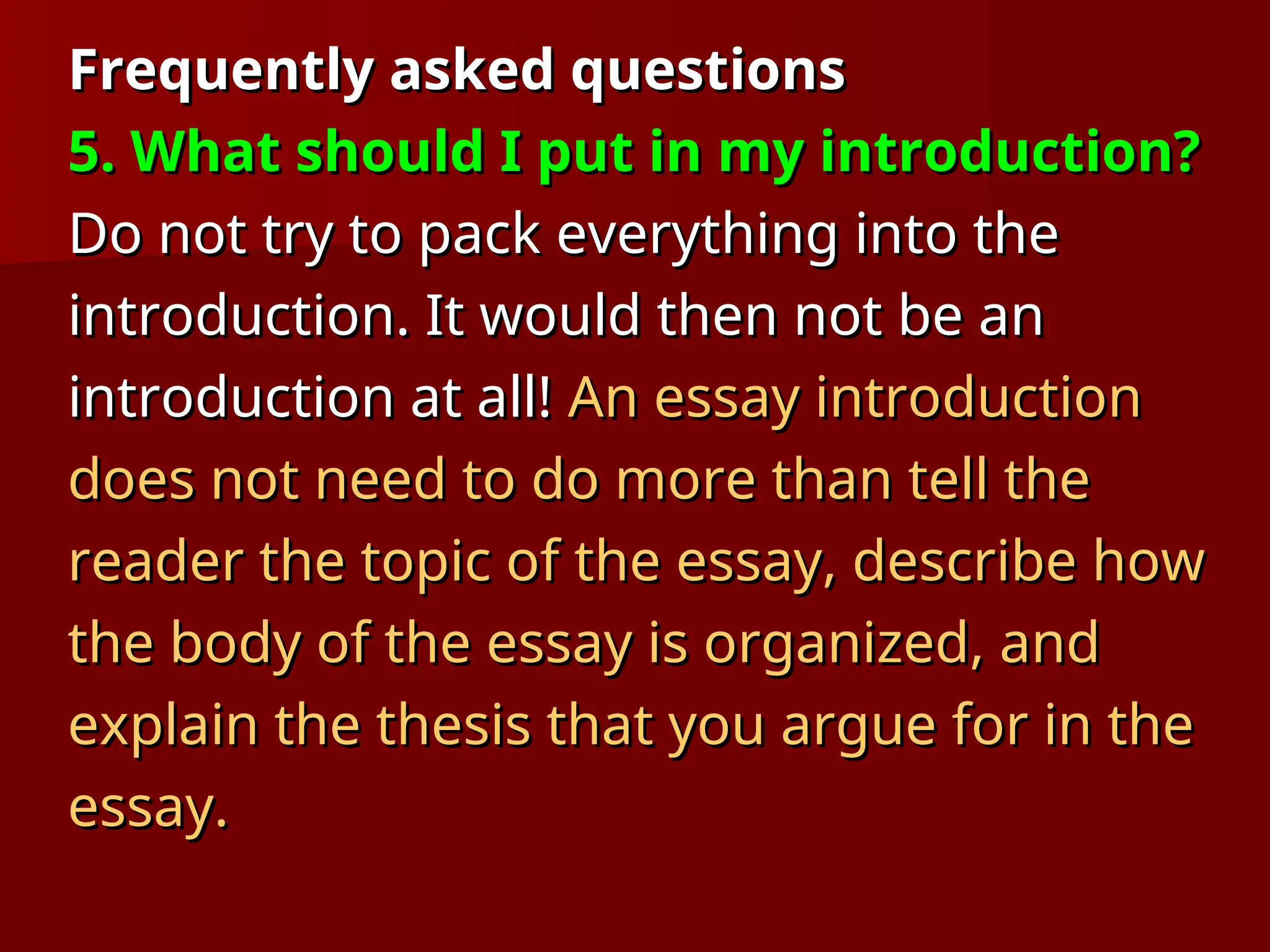 Frequently asked questions
Frequently asked questions
5. What should I put in my introduction?
5. What should I put in my introduction?
Do not try to pack everything into the
Do not try to pack everything into the
introduction. It would then not be an
introduction. It would then not be an
introduction at all!
introduction at all! An essay introduction
An essay introduction
does not need to do more than tell the
does not need to do more than tell the
reader the topic of the essay, describe how
reader the topic of the essay, describe how
the body of the essay is organized, and
the body of the essay is organized, and
explain the thesis that you argue for in the
explain the thesis that you argue for in the
essay.
essay.
 
