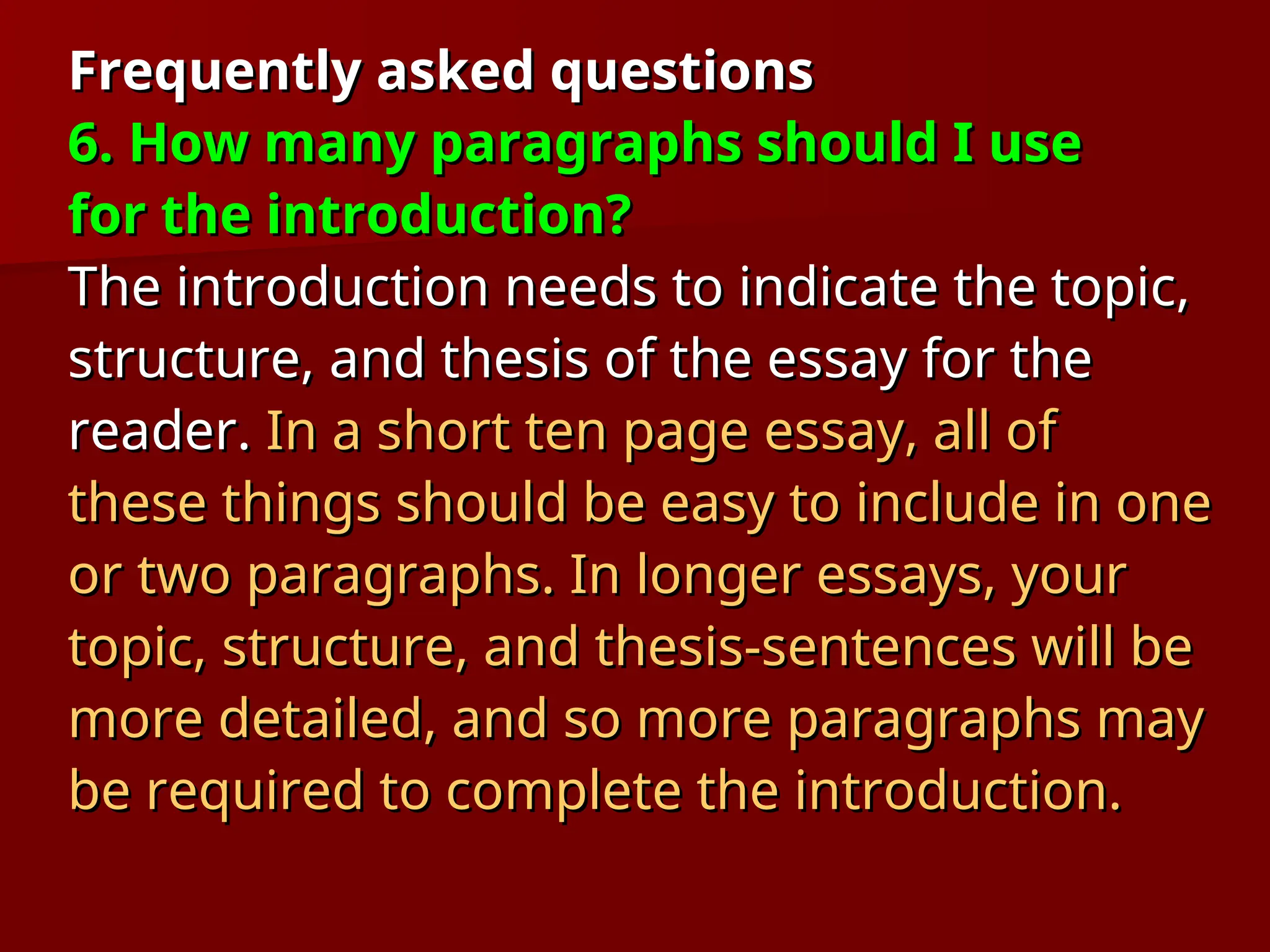 Frequently asked questions
Frequently asked questions
6. How many paragraphs should I use
6. How many paragraphs should I use
for the introduction?
for the introduction?
The introduction needs to indicate the topic,
The introduction needs to indicate the topic,
structure, and thesis of the essay for the
structure, and thesis of the essay for the
reader.
reader. In a short ten page essay, all of
In a short ten page essay, all of
these things should be easy to include in one
these things should be easy to include in one
or two paragraphs. In longer essays, your
or two paragraphs. In longer essays, your
topic, structure, and thesis-sentences will be
topic, structure, and thesis-sentences will be
more detailed, and so more paragraphs may
more detailed, and so more paragraphs may
be required to complete the introduction.
be required to complete the introduction.
 
